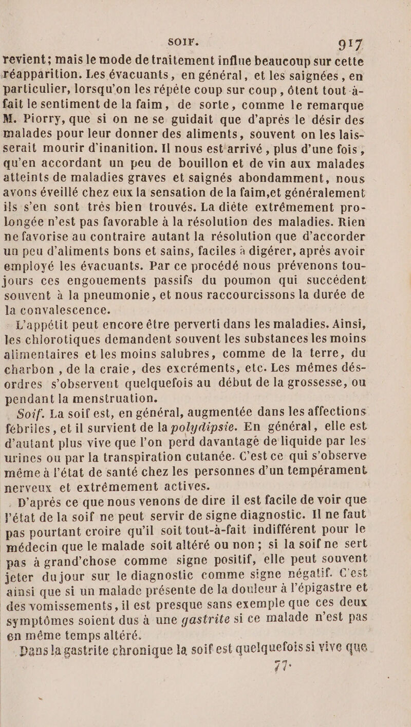 revient; mais le mode de traitement influe beaucoup sur cette réapparition. Les évacuants, en général, et les saignées , en particulier, lorsqu'on les répête coup sur coup, ôtent tout -à- fait le sentiment de la faim, de sorte, comme le remarque M. Piorry, que si on ne se guidait que d’après le désir des malades pour leur donner des aliments, souvent on les lais- serait mourir d'inanition. Il nous est'arrivé, plus d’une fois, qu'en accordant un peu de bouillon et de vin aux malades atteints de maladies graves et saignés abondamment, nous avons éveillé chez eux la sensation de la faim,et généralement ils s’en sont très bien trouvés. La diète extrémement pro- longée n’est pas favorable à la résolution des maladies. Rien ne favorise au contraire autant la résolution que d’accorder ua peu d'aliments bons et sains, faciles à digérer, aprés avoir employé les évacuants. Par ce procédé nous prévenons tou- jours ces engouements passifs du poumon qui succédent souvent à la pneumonie, et nous raccourcissons la durée de la convalescence. L'appétit peut encore être perverti dans les maladies. Ainsi, les chlorotiques demandent souvent les substances les moins alimentaires et les moins salubres, comme de la terre, du charbon , de la craie, des excréments, etc. Les mêmes dés- ordres s’observent quelquefois au début de la grossesse, ou pendant la menstruation. Soif. La soif est, en général, augmentée dans les affections fébriles , et il survient de la polydipsie. En général, elle est d'autant plus vive que l’on perd davantage de liquide par les urines ou par la transpiration cutanée. C’est ce qui s’observe même à l’état de santé chez les personnes d’un tempérament nerveux et extrêmement actives. . D'après ce que nous venons de dire il est facile de voir que état de la soif ne peut servir de signe diagnostic. Il ne faut pas pourtant croire qu’il soit tout-à-fait indifférent pour Île médecin que le malade soit altéré ou non; si la soif ne sert pas à grand’chose comme signe positif, elle peut souvent jeter dujour sur le diagnostic comme signe négatif. C'est ainsi que si un malade présente de la douleur à l’'épigastre et des vomissements, il est presque sans exemple que ces deux symptômes soient dus à une gastrite si ce malade n'est pas en même temps altéré. Eee Dans la gastrite chronique la soif est quelquefois si vive que 41°
