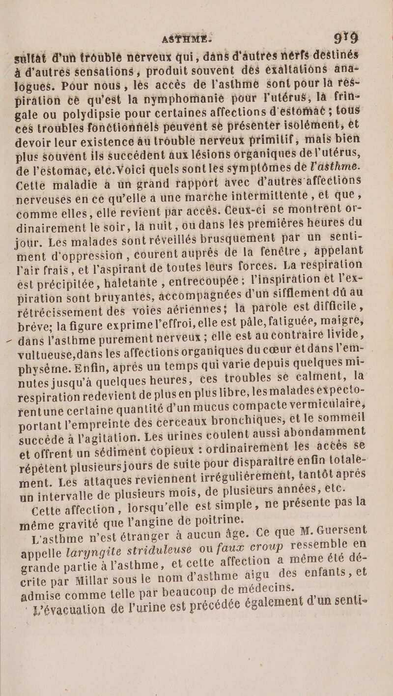 ASTHME. 9 sulfat d'un troublé nérveux qui, dans d'autres nérfs destinés à d'autrés sensations, produit souvent dès éxaltatiôns ana- logues. Pour nous, lés accès de l'asthme sont pour la rés- pirâtion ce qu'est la nymphomanie pour l'utérus, là frin- gale ou polydipsie pour certaines affections d'estomac ; toùs céé troubles fonétionnélé peuvent se présenter isolément, ét devoir leur existence âu trouble nerveux primitif, mais bien plus souvent ils succédent aux lésions organiques de l'utérus, de l'estomac, été. Voici quels sont les symptômes de l'asthme. Cetté maladie à un grand rapport avec d’autrés’affections nerveuses en cé qu’elle a une fmaréhe intermittente , et que, comme elles, elle revient par accès. Ceux-ci se montrent or- dinairement le soir, là nuit, ou dans Îles premières heures du jour. Les malades sont réveillés brusquement par un senti- ent d'oppression, courent auprès de la fenêtre, appelant \ ést précipitée, haletante , entrecoupée ; l'inspiration et lex- piration sont bruyantes, accompagnées d’un sifflement dû au rétrécissement des voies aériennes; la parole est difficile, bréve; la figure exprime l’effroi, elle est pâle, fatiguée, maigre, dans l’asthme purement nerveux ; elle est aucontrairé livide, vultueuse,dans les affections organiques du cœur etdansl'em- . physème. Enfin, aprés un temps qui varie depuis quelques mi- nutes jusqu’à quelques heures, Ces troubles se calment, la respirationredevient de plusen plus libre, les malades expecto- rentuné certaine quantité d’un mucus compacte vermieculaire, portant l'empreinte dés cerceaux bronchiques, et le sommeil succéde à l'agitation. Les urines coulent aussi abondamment et offrent un sédiment copieux : ordinairement les accès se répétent plusieursjours de suite pout disparaître enfin totale- ment. Les attaques reviennent irréguliérement, tantôt aprés un intervalle de plusieurs mois, de plusieurs années, elc. Cette affection, lorsqu'elle est simple, ne présente pas la méme gravité que l’angine de poitrine. L'asthme n’est étranger à aucun âge. Ce que M. Guersent appelle laryngite striduleuse ou faux croup ressemble en grande partie à l'asthme, et cette affection à MÊME été dé- crite par Millar sous le nom d'asthme aigu des enfants , et admise comme telle par beaucoup de médecins. ‘L’évacualion de l'urine est précédée également d’un senti-