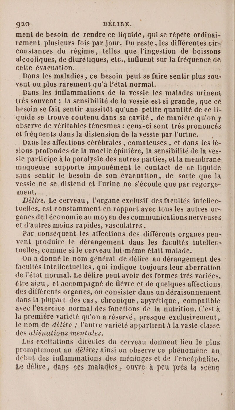 ment de besoin de rendre ce liquide, qui se répète ordinai- rement plusieurs fois par jour. Du reste, les différentes cir- constances du régime, telles que l’ingestion de boissons alcooliques, de diurétiques, etc., influent sur la fréquence de cetle évacuation. Dans les maladies, ce besoin peut se faire sentir plus sou- vent ou plus rarement qu’à l’état normal. Dans les inflammations de la vessie les malades urinent très souvent ; la sensibilité de la vessie est si grande, que cé besoin se fait sentir aussitôt qu'une petite quantité de ce li- quide se trouve contenu dans sa cavité, de maniére qu’on y observe de véritables ténesmes : ceux-ci sont trés prononcés et fréquents dans la distension de la vessie par l’urine. Dans les affections cérébrales, comateuses , et dans les lé- sions profondes de la moelle épinière, la sensibilité de la ves- sie participe à la paralysie des autres parties, et la membrane muqueuse supporte impunément le contact de ce liquide sans sentir le besoin de son évacuation, de sorte que la vessie ne se distend et l’urine ne s’écoule que par regorge- ment. Délire. Le cerveau, l’organe exclusif des facultés intellec- tuelles, est constamment en rapport avec tous les autres or- ganes de l'économie au moyen des communications nerveuses et d'autres moins rapides, vasculaires. Par conséquent les affections des différents organes peu- vent produire le dérangement dans les facultés intellec- tuelles, comme si le cerveau lui-même était malade. On a donné le nom général de délire au dérangement des facultés intellectuelles, qui indique toujours leur aberration de l’état normal. Le délire peut avoir des formes trés variées, être aigu, et accompagné de fiévre et de quelques affections des différents organes, ou consister dans un déraisonnement dans la plupart des cas, chronique, apyrétique, compatible avec l'exercice normal des fonctions de la nutrition. C’est à la premiére variété qu’on a réservé, presque exclusivement, le nom de délire ; l’autre variété appartient à la vaste classe des aliénations mentales. Les excitations directes du cerveau donnent lieu le plus promplement au délire; ainsi on observe ce phénomène au début des inflammations des méninges et de l’encéphalite. Le délire, dans ces maladies, ouvre à peu près la scéne