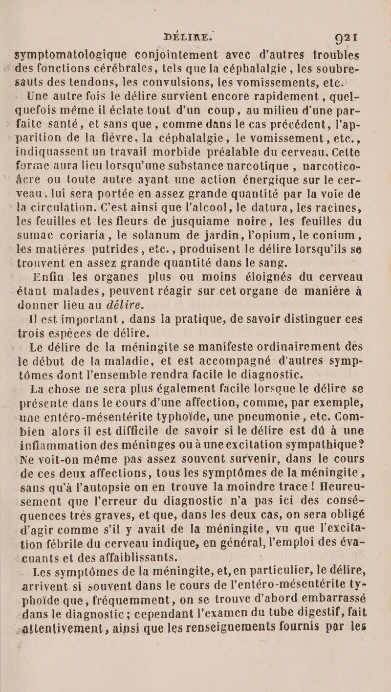 symptomatologique conjointement avec d’autres troubles + des fonctions cérébrales, tels que la céphalalgie, les soubre- sauts des tendons, les convulsions, les vomissements, etc. - Une autre fois le délire survient encore rapidement, quel- quefois même il éclate tout d’un coup, au milieu d'une par- faite santé, et sans que, comme dans le cas précédent, l’ap- parition de la fiévre, la céphalalgie, le vomissement , etc., indiquassent un travail morbide préalable du cerveau, Cette farine aura lieu lorsqu'une substance narcotique , narcotico- âcre ou toute autre ayant une action énergique sur le cer- veau, lui sera portée en assez grande quantité par la voie de la circulation. C’est ainsi que l'alcool, le datura, les racines, les feuilles et les fleurs de jusquiame noire, les feuilles du sumac coriaria , le solanum de jardin, l’opium, le conium, les matières putrides, etc., produisent le délire lorsqu'ils s trouvent en assez grande quantité dans le sang. Enfin les organes plus ou moins éloignés du cerveau étant malades, peuvent réagir sur cet organe de manière à donner lieu au délire. Il est important, dans la pratique, de savoir distinguer ces trois espéces de délire. Le délire de la méningite se manifeste ordinairement dés le début de la maladie, et est accompagné d'autres symp- tômes dont l’ensemble rendra facile le diagnostic. La chose ne sera plus également facile lorsque le délire se présente dans le cours d’une affection, comme, par exemple, une entéro-mésentérite typhoïde, une preumonie , etc. Com- bien alorsil est difficile de savoir si le délire est dû à une inflammation des méninges ou à uneexcitation sympathique? Ne voit-on même pas assez souvent survenir, dans le cours de ces deux affections, tous les symptômes de la méningite, sans qu’à l’autopsie on en trouve la moindre trace ! Heureu- sement que l’erreur du diagnostic n’a pas ici des consé- quences très graves, et que, dans les deux cas, on sera obligé d'agir comme s'il y avait de la méningite, vu que l'excita- tion fébrile du cerveau indique, en général, l'emploi des éva- euants et des affaiblissants. Les symptômes de la méningite, et, en particulier, le délire, arrivent si souvent dans le cours de l’entéro-mésentérite ty- phoïde que, fréquemment, on se trouve d’abord embarrassé dans le diagnostic; cependant l'examen du tube digestif, fait “attentivement, ainsi que les renseignements fournis par les