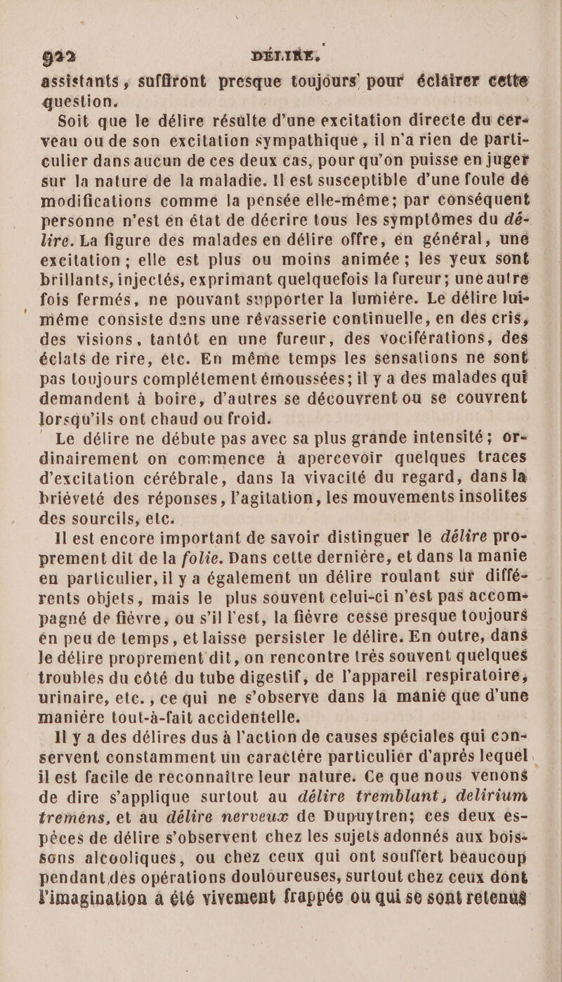 assistants , suffiront presque toujours pour éclairer cette question. Soit que le délire résulte d’une excitation directe du cér+ veau ou de son excitation sympathique , il n'a rien de parti- culier dans aucun de ces deux Cas, pour qu’on puisse en juger sur Ja nature de la maladie. Il est susceptible d’une foule dé modifications comme la pensée elle-même; par conséquent personne n’est én état de décrire tous les symptômes du dé- lire. La figure des malades en délire offre, en général, une excitation : elle est plus ou moins animée ; les yeux sont brillants, injectés, exprimant quelquefois la fureur; une autre fois fermés, ne pouvant supporter la lumiére. Le délire Jui- méme consiste dens une révasserie continuelle, en dés cris, des visions, tantôt en une fureur, des vociférations, des éclats de rire, ète. En même temps les sensations né son£ pas toujours complétement émoussées; il y a des malades qui demandent à boire, d’autres se découvrent ou se couvrent lorsqu'ils ont chaud ou froid. _ Le délire ne débute pas avec sa plus grande intensité; or- dinairement on commence à apercevoir quelques traces d’excitation cérébrale, dans la vivacité du regard, dans la briéveté des réponses, l'agitation, les mouvements insolites des sourcils, etc. il est encore important de savoir distinguer le délire pro- prement dit de la folie. Dans cette derniére, et dans la manie en particulier, il y a également un délire roulant sur diffé- rents objets, mais le plus souvént celui-ci n’est pas accom- pagné de fièvre, ou s’il l'est, la fièvre cesse presque toujours én peu de temps, et laisse persister le délire. En outre, dans le délire proprement dit, on rencontre très souvent quelques troubles du côté du tube digestif, de l’appareil respiratoire; urinaire, ete. , ce qui ne s’observe dans là manié que d'une maniére tout-à-fait accidentelle. Il y à des délires dus à l’action de causes spéciales qui con- servent constamment un caractére particulier d'aprés lequel. il est facile de reconnaître leur nature. Ce que nous venons de dire s'applique surtout au délire tremblant, delirium treméns, et au délire nerveux de Dupuytren; ces deux es- pèces de délire s’observent chez les sujets adonnés aux bois: sons alcooliques, ou chez ceux qui ont souffert béaucoup pendant dés opérations douloureuses, surtout chez ceux dont l'imagination 4 été vivement frappée ou qui se sont retenus