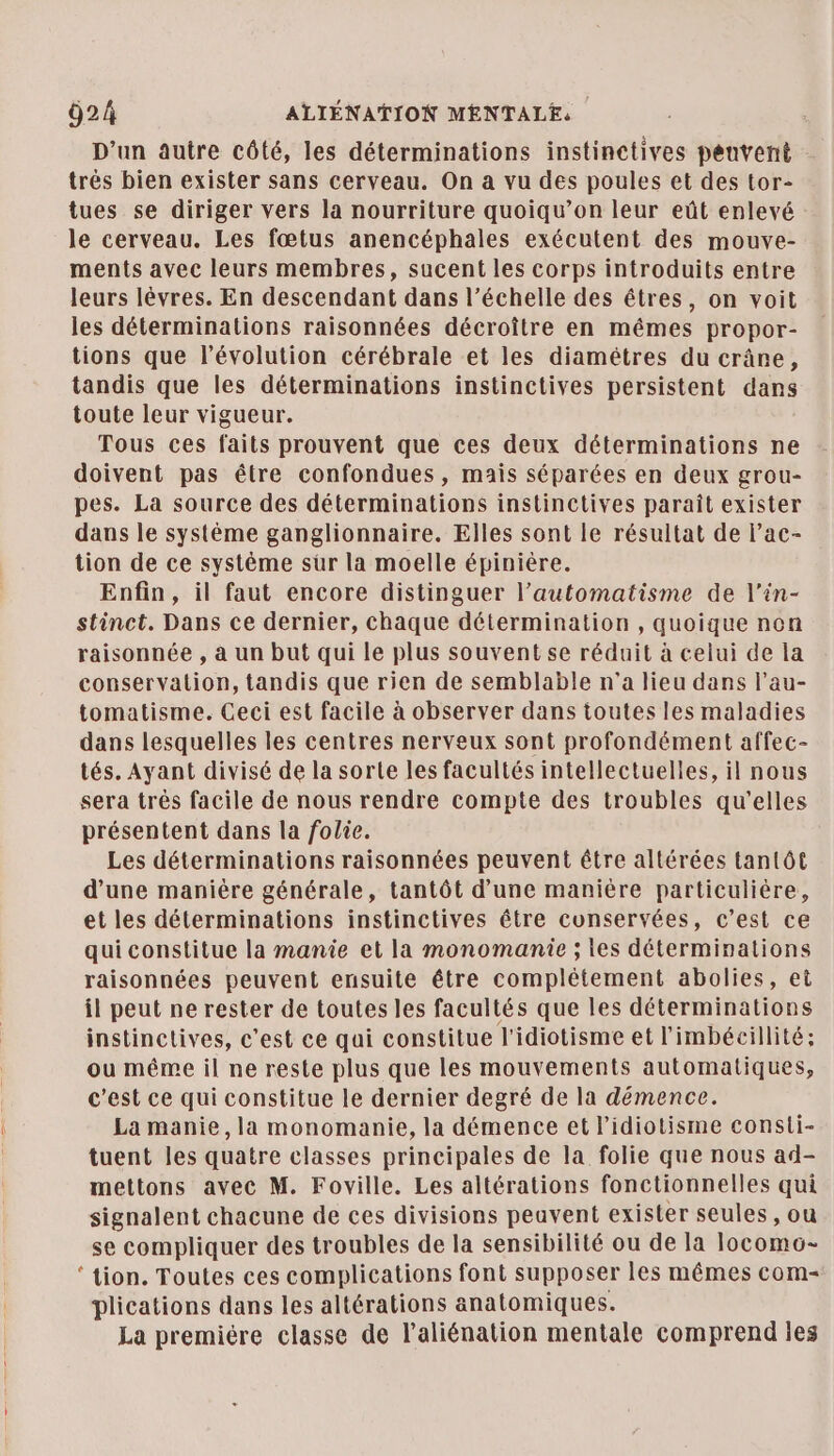 D'un autre côté, les déterminations instinctives peuvent trés bien exister sans cerveau. On a vu des poules et des tor- tues se diriger vers la nourriture quoiqu’on leur eût enlevé le cerveau. Les fœtus anencéphales exécutent des mouve- ments avec leurs membres, sucent les corps introduits entre leurs lèvres. En descendant dans l’échelle des êtres, on voit les déterminations raisonnées décroître en mêmes propor- tions que l’évolution cérébrale et les diamétres du crâne, tandis que les déterminations instinctives persistent dans toute leur vigueur. Tous ces faits prouvent que ces deux déterminations ne doivent pas être confondues , mais séparées en deux grou- pes. La source des déterminations instinctives paraît exister dans le système ganglionnaire. Elles sont le résultat de l’ac- tion de ce système sûr la moelle épinière. Enfin, il faut encore distinguer l’automatisme de l’in- stinct. Dans ce dernier, chaque détermination , quoique non raisonnée , à un but qui le plus souvent se réduit à celui de la conservation, tandis que rien de semblable n’a lieu dans l’au- tomatisme. Ceci est facile à observer dans toutes les maladies dans lesquelles les centres nerveux sont profondément affec- tés. Ayant divisé de la sorte les facultés intellectuelles, il nous sera trés facile de nous rendre compte des troubles qu’elles présentent dans la folie. Les déterminations raisonnées peuvent être altérées tantôt d’une manière générale, tantôt d’une manière particulière, et les déterminations instinctives être conservées, c’est ce qui constitue la manie et la monomanie ; les déterminations raisonnées peuvent ensuite être complétement abolies, et il peut ne rester de toutes les facultés que les déterminations instinctives, c'est ce qui constitue l'idiotisme et l'imbécillité; ou même il ne reste plus que les mouvements automatiques, c’est ce qui constitue le dernier degré de la démence. La manie, la monomanie, la démence et l’idiotisme consti- tuent les quatre classes principales de la folie que nous ad- mettons avec M. Foville. Les altérations fonctionnelles qui signalent chacune de ces divisions peavent exister seules, ou se compliquer des troubles de la sensibilité ou de la locomo- ‘tion. Toutes ces complications font supposer les mêmes com- plications dans les altérations anatomiques. La premiére classe de l’aliénation mentale comprend ies