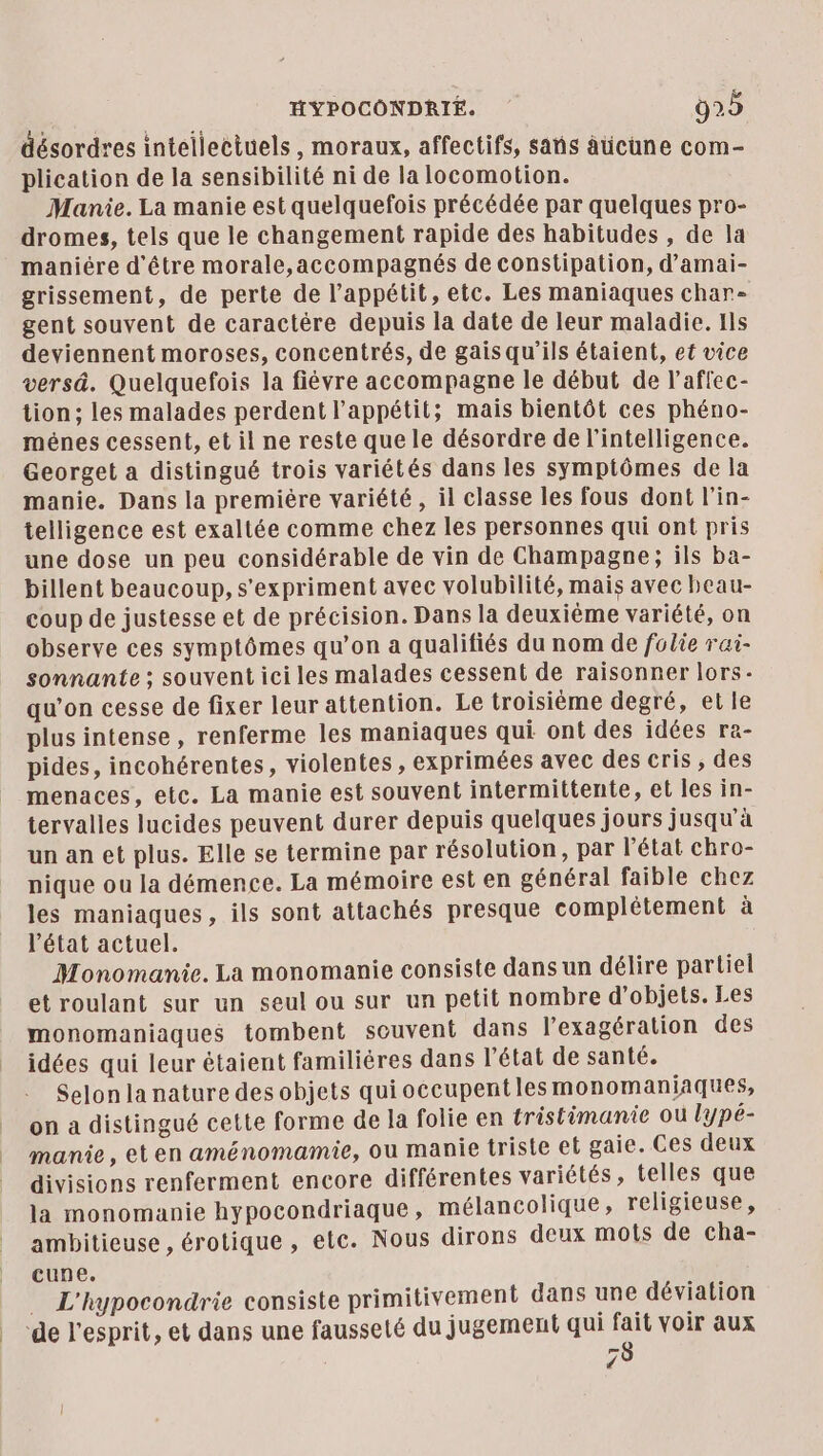 désordres intellectuels, moraux, affectifs, sas âücune com- plication de la sensibilité ni de la locomotion. Manie. La manie est quelquefois précédée par quelques pro- dromes, tels que le changement rapide des habitudes , de la maniére d'être morale,accompagnés de constipation, d’amai- grissement, de perte de l'appétit, etc. Les maniaques char- gent souvent de caractère depuis la date de leur maladie. Ils deviennent moroses, concentrés, de gais qu’ils étaient, et vice versä. Quelquefois la fiévre accompagne le début de l’affec- tion; les malades perdent l'appétit; mais bientôt ces phéno- ménes cessent, et il ne reste que le désordre de l'intelligence. Georget a distingué trois variétés dans les symptômes de la manie. Dans la première variété, il classe les fous dont l’in- telligence est exaltée comme chez les personnes qui ont pris une dose un peu considérable de vin de Champagne; ils ba- billent beaucoup, s'expriment avec volubilité, mais avec beau- coup de justesse et de précision. Dans la deuxième variété, on observe ces symptômes qu’on a qualifiés du nom de folie rai- sonnante ; souvent ici les malades cessent de raisonner lors- qu’on cesse de fixer leur attention. Le troisième degré, et le plus intense , renferme les maniaques qui ont des idées ra- pides, incohérentes, violentes, exprimées avec des cris, des menaces, etc. La manie est souvent intermittente, et les in- tervalles lucides peuvent durer depuis quelques jours jusqu’à un an et plus. Elle se termine par résolution, par l'état chro- nique ou la démence. La mémoire est en général faible chez les maniaques, ils sont attachés presque complétement à l’état actuel. Monomanie. La monomanie consiste dans un délire partiel et roulant sur un seul ou sur un petit nombre d'objets. Les monomaniaques tombent souvent dans l'exagération des idées qui leur étaient familiéres dans l’état de santé. Selon la nature des objets quioccupentlesmmonomaniaques, on a distingué cette forme de la folie en tristimanie où l'ypé- manie, eten aménomamie, ou manie triste et gaie. Ces deux divisions renferment encore différentes variétés , telles que la monomanie hypocondriaque, mélancolique, religieuse, ambitieuse , érotique , etc. Nous dirons deux mots de cha- cune. … L'hypocondrie consiste primitivement dans une déviation “de l'esprit, et dans une fausseté du jugement qui fait voir aux /