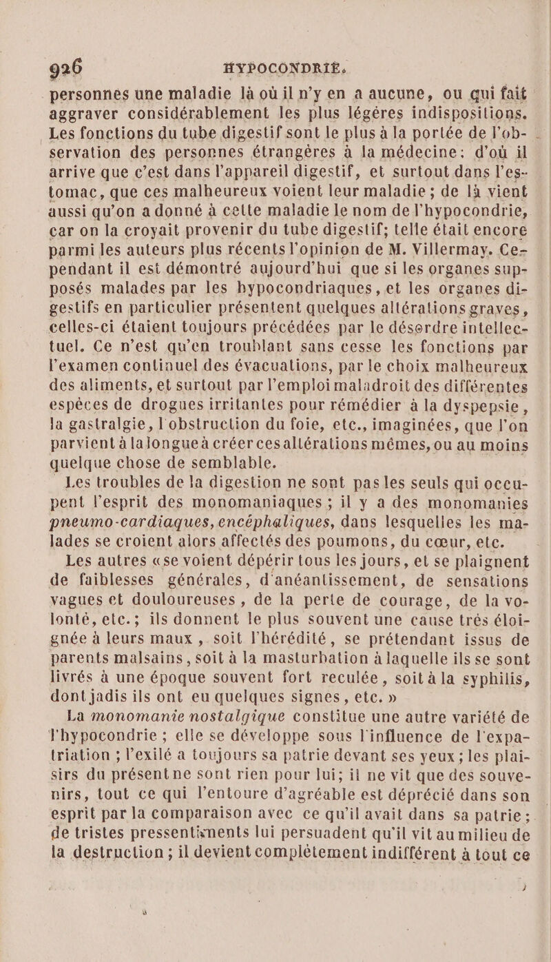 personnes une maladie là où il n’y en a aucune, ou qui fait aggraver considérablement les plus légéres indispositions. Les fonctions du tube digestif sont le plus à la portée de l’ob- servation des personnes étrangères à la médecine: d’où il arrive que c’est dans l'appareil digestif, et surtout dans l'es- tomac, que ces malheureux voient leur maladie ; de là vient aussi qu’on a donné à cette maladie le nom del’ hypocondrie, car on la croyait provenir du tube digestif; telle était encore parmi les auteurs plus récents l'opinion de M. Villermay. Ce- pendant il est démontré aujourd’hui que si les organes sup- posés malades par les hypocondriaques ,et les organes di- gestifs en particulier présentent quelques altérations graves, celles-ci étaient toujours précédées par le désordre intellec- tuel. Ce n’est qu'en trouhlant sans cesse les fonctions par l'examen conlinuel des évacuations, par le choix malheureux des aliments, et surtout par l'emploi maladroit des différentes espèces de drogues irrilantes pour rémédier à la dyspepsie, la gastralgie, l'obstruction du foie, etc., imaginées, que l’on parvient à lalongueà créer cesallérations mêmes, ou au moins quelque chose de semblable. Les troubles de la digestion ne sont pas les seuls qui occu- pent l'esprit des monomaniaques ; il y a des monomanies pneumo-cardiaques,encéphaliques, dans lesquelles les ma- lades se croient alors affectés des poumons, du cœur, etc. Les autres «se voient dépérir tous les jours, et se plaignent de faiblesses générales, d'anéantissement, de sensations vagues et douloureuses , de la perte de courage, de la vo- lonté, etc.; ils donnent le plus souvent une cause trés éloi- gnée à leurs maux , soit l’hérédité, se prétendant issus de parents malsains, soit à la masturbation à laquelle ils se sont livrés à une époque souvent fort reculée, soit à la syphilis, dont jadis ils ont eu quelques signes, etc, » La monomanie nostalgique constitue une autre variété de Fhypocondrie ; elle se développe sous l'influence de l'expa- triation ; lexilé à toujours sa patrie devant ses yeux; les plai- sirs du présentne sont rien pour lui; il ne vit que des souve- nirs, tout ce qui l'entoure d’agréable est déprécié dans son … esprit par la comparaison avec ce qu’il avait dans sa patrie: de tristes pressentinents lui persuadent qu'il vit au milieu de la destruction ; il devient complétement indifférent à tout ce À