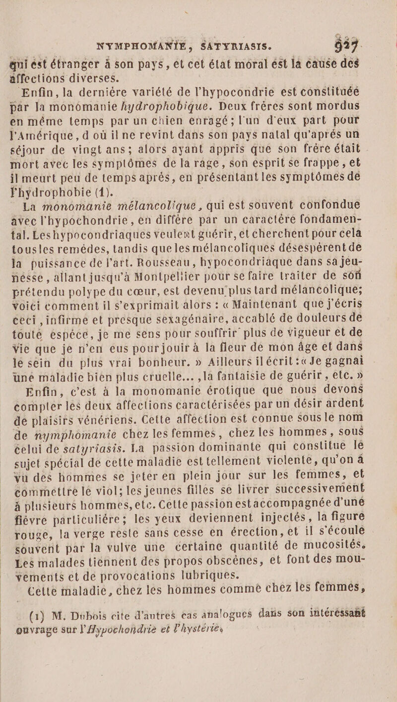 qui ést étranger à son pays, êt cet élat moral est là cause des affections diverses. Enfin, la dernière variété de l’hypocondrie est constituéé par la monémanie hydrophobique. Deux fréres sont mordus en même temps par un chien enragé; l'un d'eux part pour l'Amérique, d'où ilne revint dans son pays nalal qu'aprés un séjour de vingt ans; alors ayant appris que son fréré était mort avec les symplômes de la rage, son ésprit $e frappe , eb il meurt peu de temps aprés, en présentant les symptômes dè Fhydrophobie (1). La monomanie mélancolique, qui est souvent confondue avec l'hypochondrie, en diffère par un caractère fondamen- tal. Leshypocondriaques veulent guérir, et cherchent pour cela tousles remédes, tandis que les mélancoliques désespérent de la puissance de l’art. Rousseau, hypocondriaque dans sa jéu- nésse , allant jusqu’à Montpeliier pour se faire trailer de soû prétendu polype du cœur, est devenu plus tard mélancolique; voici comment il s’exprimait alors : «Maintenant que j'écris ceci ,infirme et presque sexagénaire, accablé de douleurs de touté espéce, je me sens pour souffrir plus de vigueur et de Vie que je n’en eus pour jouir à la fleur de mon âge et dans le sein du plus vrai bonbeur. » Ailleurs ilécrit:«Je gagnai üuné maladie bien plus cruelle... , la fantaisie de guérir , etc. » Enfin, c’est à la monomanie érotique que nous devons compter les deux affections caractérisées par un désir ardent de plaisirs vénériens. Cette affection est connue sous le nom de nymphomanie chez les femmes, chez les hommes , sous celui de satyriasis. La passion dominante qui constitue le sujet spécial de cette maladie est tellement violente, qu’on à vu des hommes se jeter en plein jour sur les femmes, et commettre lé viol: les jeunes filles se livrer successivement à plusieurs hommes,etc. Cette passion estaccompagnée d’uné fiévre particuliére; les yeux deviennent injectés , la figure rouge, la verge reste sans cesse en érection, et il s'écoule souvent par la vulve une certaine quantité de mucosités, Les malades tiennent des propos obscènes, et font des mou- vements et de provocations lubriques. Cette maladie, chez les hommes commèé chez les femmes, (1) M. Dubois cite d’autres cas analogues daïs son intéréssant ouvrage sur l'Aypochondrie et l’hystéries