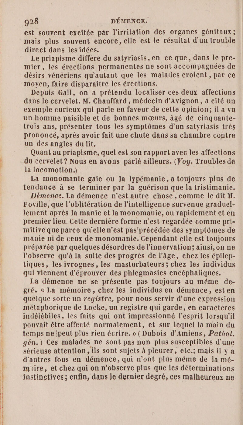est souvent excitée par l’irritation des organes génitaux; mais plus souvent encore, elle est le résultat d’un trouble direct dans lesidées. Le priapisme différe du satyriasis, en ce que, dans le pre- mier, les érections permanentes ne sont accompagnées de désirs vénériens qu’autant que les malades croient, par ce Depuis Gall, on a prétendu localiser ces deux affections dans le cervelet. M. Chauffard , médecin d'Avignon, a cité un exemple curieux qui parle en faveur de cette opinion; il a vu un homme paisible et de bonnes mœurs, âgé de cinquante- trois ans, présenter tous les symptômes d’un satyriasis trés prononcé, aprés avoir fait une chute dans sa chambre contre un des angles du lit. Quant au priapisme, quel est son rapport avec les affections du cervelet ? Nous en avons parlé ailleurs. (Voy. Troubles de Ja locomotion.) La monomanie gaie ou Ja lypémanie, a toujours plus de tendance à se terminer par la guérison que la tristimanie. Démence. La démence n’est autre chose , comme le dit M. Foville, que l’oblitération de l'intelligence survenue graduel- lement aprés la manie et la monomanie, ou rapidement et en premier lieu. Cette dernière forme n’est regardée comme pri- mitive que parce qu'elle n’est pas' précédée des symptômes de manie ni de ceux de monomanie. Cependant elle est toujours préparée par quelques désordres de l’innervation; ainsi,on ne l’observe qu’à la suite des progrès de l’âge, chez les épilep- tiques, les ivrognes , les masturbateurs; chez les individus qui viennent d’éprouver des phlegmasies encéphaliques. La démence ne se présente pas toujours au même de- gré. «La mémoire, chez les individus en démence, esten quelque sorte un registre, pour nous servir d’une expression métaphorique de Locke, un registre qui garde, en caractéres indélébiles, les faits qui ont impressionné l'esprit lorsqu’il pouvait être affecté normalement, et sur lequel la main du temps ne {peut plus rien écrire. » (Dubois d'Amiens, Pathol. gén.) Ces malades ne sont pas non plus susceptibles d’une sérieuse attention, ils sont sujets à pleurer, etc.; mais il y a d’autres fous en démence, qui n’ont plus même de Ja mé- mire, et chez qui on n’observe plus que les déterminations instinctives ; enfin, dans le dernier degré, ces malheureux ne