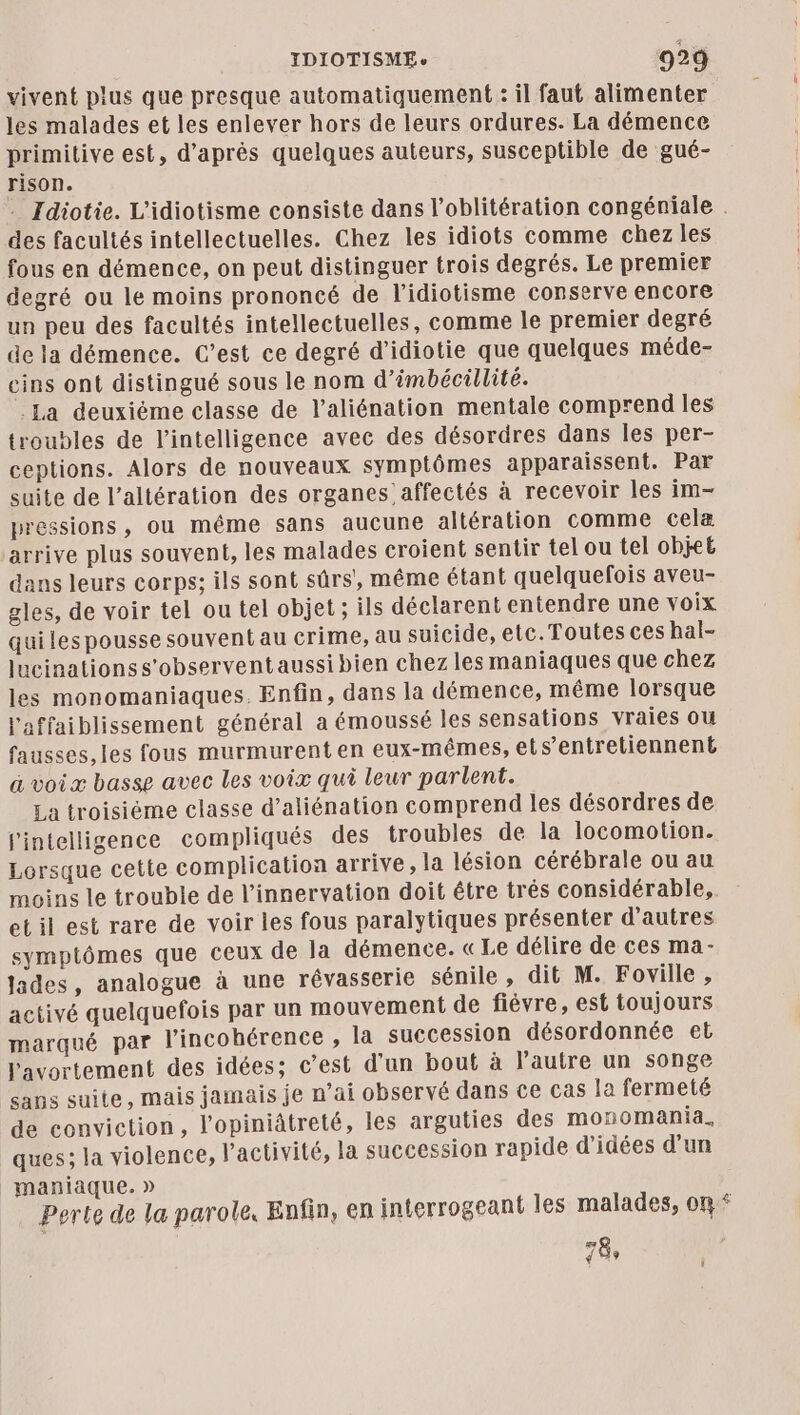 vivent plus que presque automatiquement : il faut alimenter les malades et les enlever hors de leurs ordures. La démence primitive est, d’après quelques auteurs, susceptible de gué- rison. . Idiotie. L'idiotisme consiste dans l’oblitération congéniale . des facultés intellectuelles. Chez les idiots comme chez les fous en démence, on peut distinguer trois degrés. Le premier degré ou le moins prononcé de l’idiotisme conserve encore un peu des facultés intellectuelles, comme le premier degré de la démence. C’est ce degré d’idiotie que quelques méde- eins ont distingué sous le nom d’imbécillité. La deuxiéme classe de l’aliénation mentale comprend les troubles de l'intelligence avec des désordres dans les per- ceptions. Alors de nouveaux symptômes apparaissent. Par suite de l’altération des organes affectés à recevoir les im— pressions, ou même sans aucune altération comme cela arrive plus souvent, les malades croient sentir tel ou tel objeË dans leurs corps; ils sont sûrs', même étant quelquefois aveu- gles, de voir tel ou tel objet; ils déclarent entendre une voix quiles pousse souvent au crime, au suicide, etc.Toutes ces hal- lucinationss'observent aussi bien chez les maniaques que chez les monomaniaques. Enfin, dans la démence, même lorsque l'affaiblissement général a émoussé les sensations vraies ou fausses,les fous murmurenten eux-mêmes, ets’entretiennent a voix basse avec les voix qui leur parlent. La troisiéme classe d’aliénation comprend les désordres de l'intelligence compliqués des troubles de la locomotion. Lorsque cette complication arrive, la lésion cérébrale ou au moins le trouble de l’innervation doit être trés considérable, et il est rare de voir les fous paralytiques présenter d’autres symptômes que ceux de la démence. «Le délire de ces ma- jades, analogue à une révasserie sénile , dit M. Foville, activé quelquefois par un mouvement de fiévre, est toujours marqué par lincohérence , la succession désordonnée et l'avortement des idées; c’est d’un bout à l'autre un songe sans suite, mais jamais je n’ai observé dans ce cas la fermeté de conviction, l’opiniâtreté, les arguties des monomania. ques; la violence, l’activité, la succession rapide d'idées d’un maniaque. » Perte de la parole, Enfin, en interrogeant les malades, on * 78