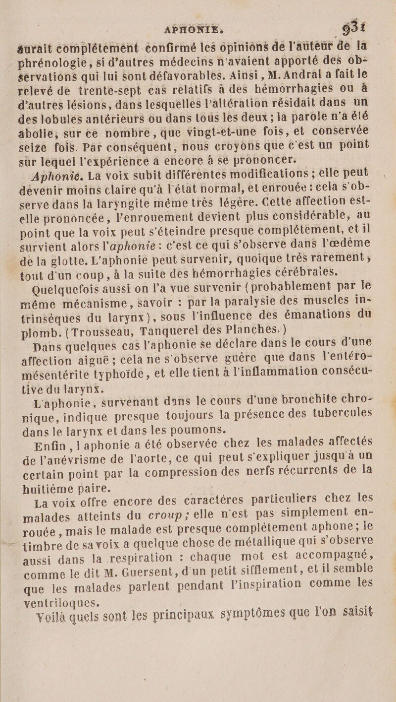 éurait complétement confirmé les opinions de l'auteur de la phrénologie, si d’autres médecins n'avaient apporté des ob- servations qui lui sont défavorables. Ainsi, M. Andral a fait le relevé de trente-sept cas relatifs à des hémorrhagies ou à d’autres lésions, dans lesquelles l’altération résidait dans un des lobulés antérieurs ou dans tous les deux ; la parole n'a été abolie, sur ce nombre, que vingt-et-une fois, et conservée seize fois. Par conséquent, nous croyons que c'est un point sür lequel l'expérience à encore à se prononcer. Aphonie. La voix subit différentes modifications ; elle peut devenir moins claire qu'à l'état normal, et enrouée : cela s'ob- serve dans la laryngite méme très légère. Gette affection est- elle prononcée, l’enrouement devient plus considérable, au point que la voix peut s’éteindre presque complétement, et il survient alors l’aphonie : c'est ce qui s’observe dans l'æœdème de la glotte. L'’aphonie peut survenir, quoique très rarement ; tout d'un coup, à la suite des hémorrhagies cérébraies. Quelquefois aussi on l’a vue survenir {probablement par le méme mécanisme, savoir : par la paralysie des muscles ins trinséques du larynx}, sous l'influence des émanations du plomb. (Trousseau, Tanquerel des Planches.) Dans quelques cas l'aphonie se déclare dans le cours d'une affection aiguë ; cela ne s'observe guère que dans l'entéro- mésentérite typhoïde, et elle tient à l'inflammation consécu- . tive du larynx. L'aphonie, survenant dans le cours d'une bronchite chro- nique, indique presque toujours la présence des tubercules dans le larynx et dans les poumons. Enfin , l'aphonie a été observée chez les malades affectés de l’anévrisme de l'aorte, ce qui peut s'expliquer jusqu à un certain point par la compression des perfs récurrents de la huitième paire. La voix offre encore des caractères particuliers chez les malades atteints du croup; elle n'est pas simplement en- rouée , mais le malade est presque complétement aphone ; le — timbre de sa voix a quelque chose de métallique qui s’observe aussi dans la respiration : chaque mot est accompagné, comme le dit M. Guersent, d'un petit sifflement, et il semble que les malades parlent pendant l'inspiration comme les ventriloques, Voilà quels sont les principaux symptômes que l'on saisit