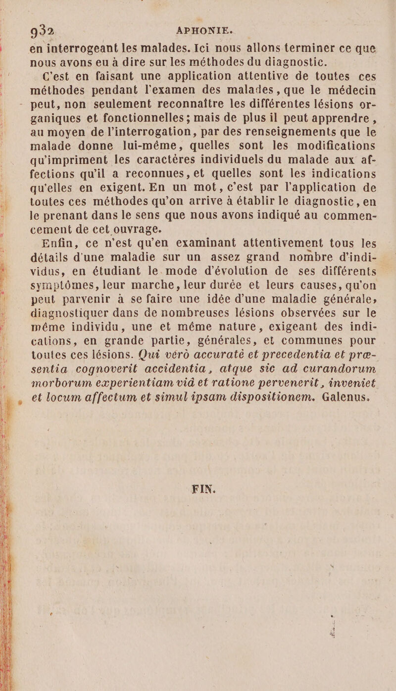 en interrogeant les malades. Ici nous allons terminer ce que nous avons eu à dire sur les méthodes du diagnostic. C’est en faisant une application attentive de toutes ces méthodes pendant l'examen des malades, que le médecin ganiques et fonctionnelles ; mais de plus il peut apprendre, au moyen de l'interrogation, par des renseignements que le malade donne lui-même, quelles sont les modifications qu'impriment les caractères individuels du malade aux af- fections qu'il a reconnues, et quelles sont les indications qu'elles en exigent. En un mot, c'est par l'application de toutes ces méthodes qu’on arrive à établir le diagnostic, en le prenant dans le sens que nous avons indiqué au commen- cement de cet ouvrage. Enfin, ce n’est qu'en examinant attentivement tous les détails d'une maladie sur un assez grand nombre d'indi- vidus, en étudiant le. mode d'évolution de ses différents symptômes, leur marche, leur durée et leurs causes, qu’on peut parvenir à se faire une idée d’une maladie générale; diagnostiquer dans de nombreuses lésions observées sur le méme individu, une et même nature, exigeant des indi- cations, en grande partie, générales, et communes pour toutes ces lésions. Qui vérû accuraté et precedentia et præ- sentia cognoveril accidentia, atque sic ad curandorum morborum experientiam vid et ratione pervenerit, inveniet et locum affectum et simul ipsam dispositionem. Galenus. FIN.