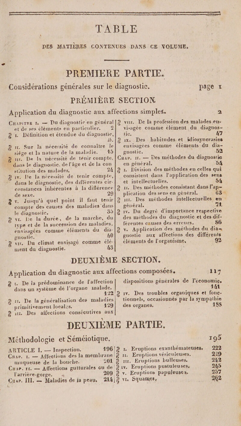 \ PRÉMIÈRE page SECTION. et de ses éléments en particulier. 2 2 Définition et étendue du diagnostic, ib. re. Sur Ja nécessité de connaître le siége et la nature de la maladie. 15 _ 2 ur. De la nécessité de ténir compte, : dans le diagnostic. de l’âge et de la con sitution des malades, 2% @ 15. De la nécessité de tenir compte, dans le diagnostic, des différentes cir- constances inhérentes à la diflérence de sexe. 29 à v. Jusqu'à quel point il faut tenir compte des causes des maladies dans Je diagnostic. 39 @ ve be la durée, de la marche, du iype et de la succession des maladies, envisagées comme éléments du dia- __ gnostie. A0 2 we. Du climat envisagé comme élé- ment du diaguostie. 43 visagée comme élément du diagnos- iic, 47 &amp; 1x. Des habitudes et idiosyncrasies envisagées comme éléments du dia- gnostic. 52 Cuar. 11. — Des méthodes du diagnostie en général. 54 @ . Division des méthodes en celles qui consistent dans lapplication des sens et intellectuelles. 54 &amp; x. Des méthodes consistant dans l'ap- plication des sens en général. 63 2 1. Des méthodes intellectuelles en général. 72 à 1v. Du degré d'importance respective des méthodes du diagnostic et des dif- férentes causes des erreurs. 86 à v. Application des méthodes du dia= gnostie aux affections des différents éléments de l'organisme, 92 à =. De ia prédominance de l'affection dans un système dé l’organe malade, à 1. De la généralisation des maladies primitivement locales. 129 @ a Des affections consécutives aux 117 dispositions générales de l’économie. 141 iv. Des troubles organiques et fonc- tiounels, occasionnés par la sympathie des organes, 188 Méthodologie et Séméiotique. ARTICLE I. — Inspection. Car, 1. — Affections des la membrane | muqueuse de la bouche. l'arrière-gorge. ( 195 196)2 r. Eruptions exanthémateuses. 222 ê 1. Eruptions vésiculeuses. 229 : 2041 2 x. Eruptons bulleuses, 242 215 297 262 L on