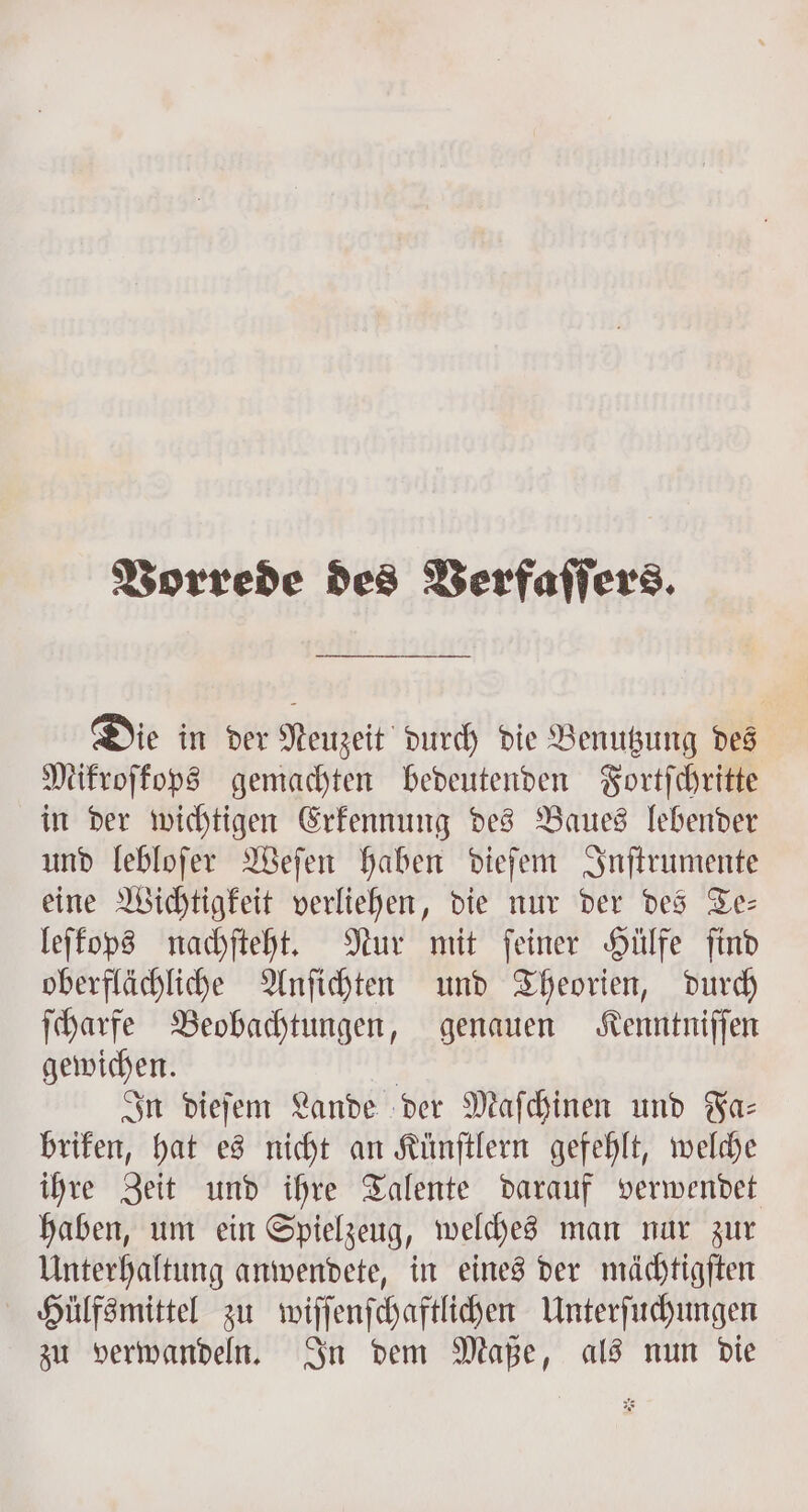 Vorrede des Verfaſſers. Die in der Neuzeit durch die Benutzung des Mikroſkops gemachten bedeutenden Fortſchritte in der wichtigen Erkennung des Baues lebender und lebloſer Weſen haben dieſem Inſtrumente eine Wichtigkeit verliehen, die nur der des Te— leſkops nachſteht. Nur mit feiner Hülfe find oberflächliche Anſichten und Theorien, durch ſcharfe Beobachtungen, genauen Kenntniſſen gewichen. | In dieſem Lande der Maſchinen und Faz briken, hat es nicht an Künſtlern gefehlt, welche ihre Zeit und ihre Talente darauf verwendet haben, um ein Spielzeug, welches man nur zur Unterhaltung anwendete, in eines der mächtigſten Hülfsmittel zu wiſſenſchaftlichen Unterſuchungen zu verwandeln. In dem Maße, als nun die