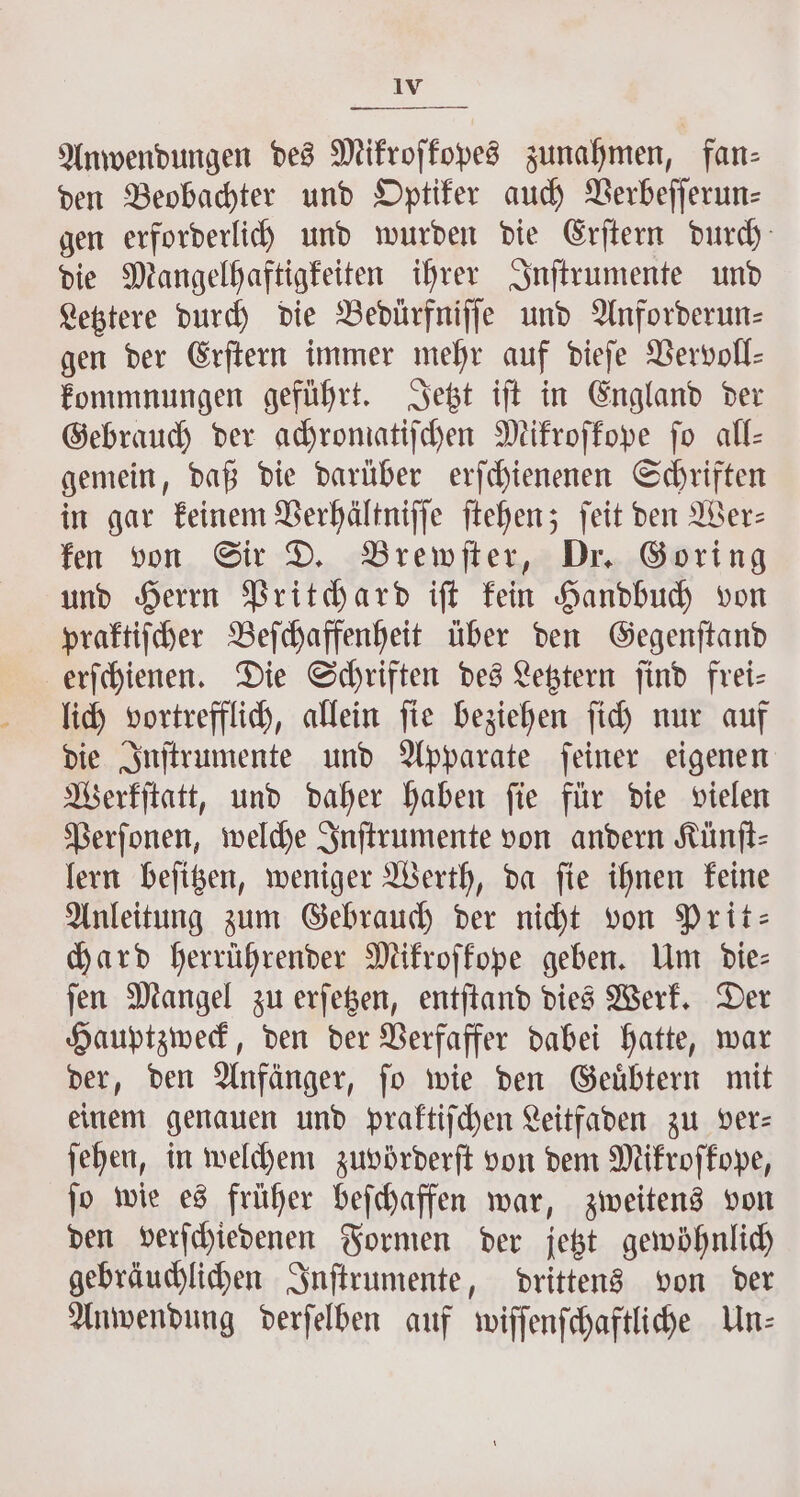 Anwendungen des Mikroſkopes zunahmen, fan- den Beobachter und Optiker auch Verbeſſerun⸗ gen erforderlich und wurden die Erſtern durch die Mangelhaftigkeiten ihrer Inſtrumente und Letztere durch die Bedürfniſſe und Anforderun⸗ gen der Erſtern immer mehr auf dieſe Vervoll- kommnungen geführt. Jetzt iſt in England der Gebrauch der achromatiſchen Mikroſkope fo all— gemein, daß die darüber erſchienenen Schriften in gar keinem Verhältniſſe ſtehen; ſeit den Wer— ken von Sir D. Brewſter, Dr. Goring und Herrn Pritchard iſt kein Handbuch von praktiſcher Beſchaffenheit über den Gegenſtand erſchienen. Die Schriften des Letztern ſind frei— lich vortrefflich, allein ſie beziehen ſich nur auf die Inſtrumente und Apparate ſeiner eigenen Werkſtatt, und daher haben ſie für die vielen Perſonen, welche Inſtrumente von andern Künſt⸗ lern beſitzen, weniger Werth, da ſie ihnen keine Anleitung zum Gebrauch der nicht von Prit— hard herrührender Mikroſkope geben. Um die- ſen Mangel zu erſetzen, entſtand dies Werk. Der Hauptzweck, den der Verfaffer dabei hatte, war der, den Anfänger, ſo wie den Geuͤbtern mit einem genauen und praktiſchen Leitfaden zu vers ſehen, in welchem zuvörderſt von dem Mikroſkope, ſo wie es früher beſchaffen war, zweitens von den verſchiedenen Formen der jetzt gewöhnlich gebräuchlichen Inſtrumente, drittens von der Anwendung derſelben auf wiſſenſchaftliche Un: