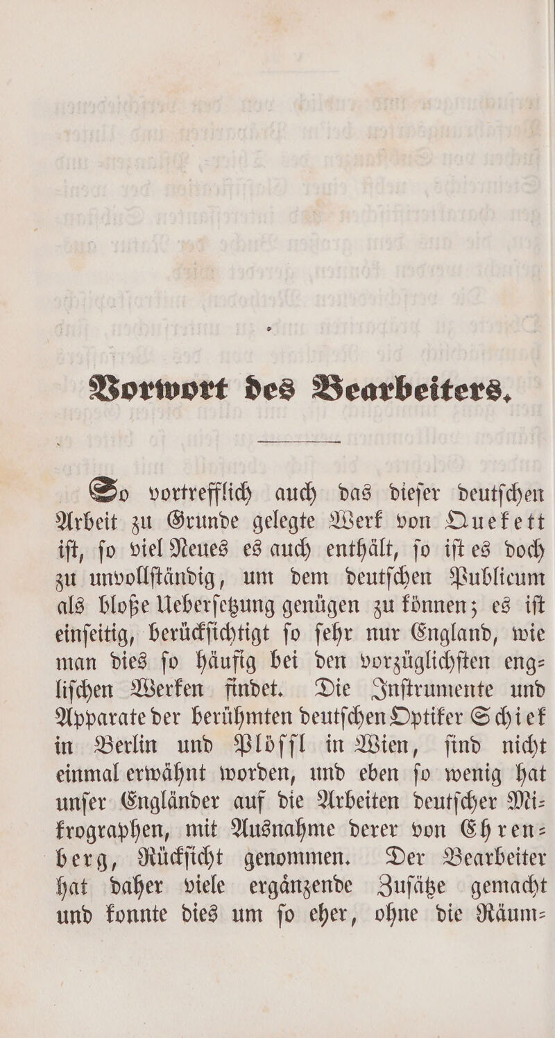 Vorwort des Bearbeiters, — Zu So vortrefflich auch das dieſer deutſchen Arbeit zu Grunde gelegte Werk von Quekett iſt, ſo viel Neues es auch enthält, ſo iſt es doch zu unvollſtändig, um dem deutſchen Publicum als bloße Ueberſetzung genügen zu können; es iſt einſeitig, berückſichtigt ſo ſehr nur England, wie man dies ſo häufig bei den vorzüglichſten eng— liſchen Werken findet. Die Inſtrumente und Apparate der berühmten deutſchen Optiker Schiek in Berlin und Plöſſl in Wien, find nicht einmal erwähnt worden, und eben ſo wenig hat unſer Engländer auf die Arbeiten deutſcher Mi: krographen, mit Ausnahme derer von Ehren: berg, Rückſicht genommen. Der Bearbeiter hat daher viele ergaͤnzende Zuſätze gemacht und konnte dies um fo eher, ohne die Räum⸗