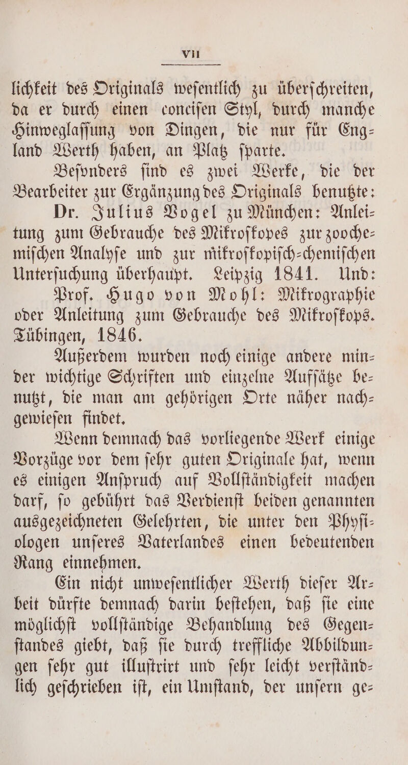 lichkeit des Originals weſentlich zu überſchreiten, da er durch einen conciſen Styl, durch manche Hinweglaſſung von Dingen, die nur für Eng— land Werth haben, an Platz ſparte. Bejynders ſind es zwei Werke, die der Bearbeiter zur Ergänzung des Originals benutzte: Dr. Julius Vogel zu München: Anlei⸗ tung zum Gebrauche des Mikroſkopes zur zooche— miſchen Analyſe und zur mikroſkopiſch-chemiſchen Unterſuchung überhaupt. Leipzig 1841. Und: Prof. Hugo von Mohl: Mikrographie oder Anleitung zum Gebrauche des Mikroſkops. Tübingen, 1846. | Außerdem wurden noch einige andere min— der wichtige Schriften und einzelne Aufſätze be— nutzt, die man am gehörigen Orte näher nach— gewieſen findet. Wenn demnach das vorliegende Werk einige Vorzüge vor dem ſehr guten Originale hat, wenn es einigen Anſpruch auf Vollſtändigkeit machen darf, ſo gebührt das Verdienſt beiden genannten ausgezeichneten Gelehrten, die unter den Phyſi— ologen unſeres Vaterlandes einen bedeutenden Rang einnehmen. Ein nicht unweſentlicher Werth dieſer Ar— beit dürfte demnach darin beſtehen, daß ſie eine möglichſt vollſtändige Behandlung des Gegen— ſtandes giebt, daß ſie durch treffliche Abbildun— gen ſehr gut illuſtrirt und ſehr leicht verſtänd— lich geſchrieben iſt, ein Umſtand, der unſern ge—