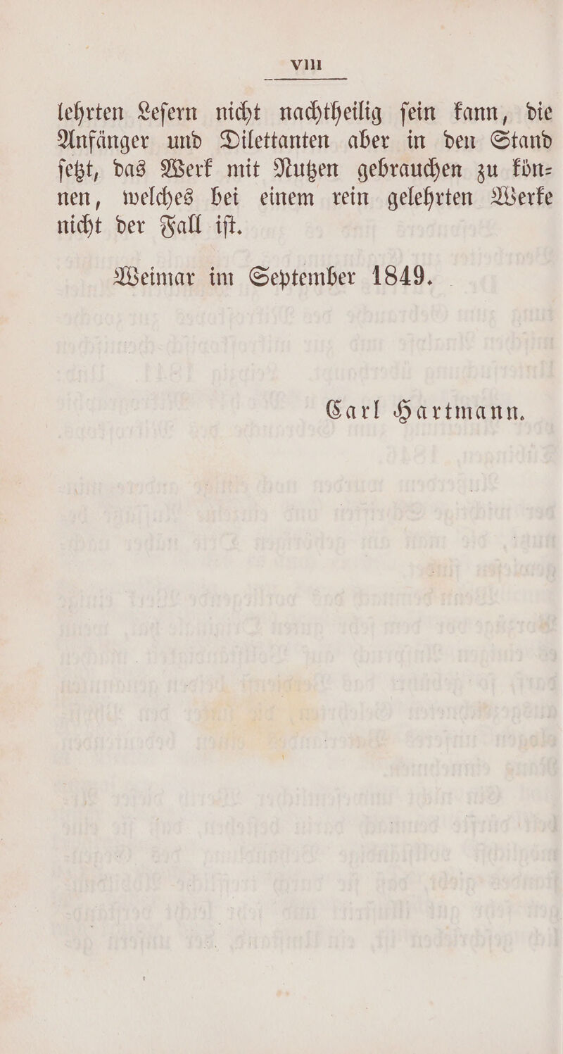 lehrten Leſern nicht nachtheilig fein kann, die Anfänger und Dilettanten aber in den Stand ſetzt, das Werk mit Nutzen gebrauchen zu kön— nen, welches bei einem rein gelehrten Werke nicht der Fall iſt. Weimar im September 1849. Carl Hartmann.