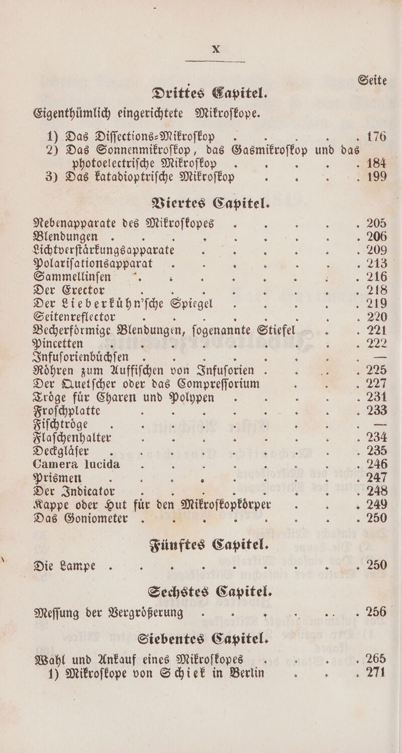 : Seite Drittes Capitel. Eigenthümlich eingerichtete Mikroſkope. 1) Das Diſſections-Mikroſkop ~ £76 2) Das Sonnenmikroſkop, das Sasmitroftop und das | photoelectriſche Mikroſkop . : : 184 3) Das katadioptriſche Mikroſkop 3 3 199 Viertes Capitel. Nebenapparate des Mikroſkopes . : ; 3 205 Blendungen . R 3 a 5 : . 206 Lichtverſtarkungsapparate Satie ae N ; ‘ . 209 Polariſationsapparat . ; R &gt; ; . « 2434 Gammellinfen . ; : . : ; : . 218 Der Erector é : ‘ ; 288 Der Cieberkühn’fce Spiegel ; ‘ h : . 219 Seitenreflector ; 220 Vecherfoͤrmige Blendungen, fogenannte Stiefel 2 ~ 22t Pincetten R 1 ; 93922 Infuſorienbuͤchſen . 8 ‘ é . Roͤhren zum Auffiſchen von Infuſorien 3 ; „225 Der Quetſcher oder das Compreſſorium : : „ wen Sroge für Charen und pure : : : : . 281 Froſchplatte : x : : N 233 Fiſchtroͤge : 5 2 ‘ 4 : 8 — Flaſchenhalter : ; x ; : ; . 234 Deckglaͤſer . ‘ ; 5 : ‘ ! ; 235 Camera lucida. : ‘ . ; : x . 246 Prismen 5 : : ° : Ä : £ 247 Der Indicator F N : 248 Kappe oder Hut fuͤr den smitroffoptdeper : : + 249 Das Goniometer . : : . 250 Fünftes Capitel. Die Lampe : ; : h g g . 250 Sechstes Capitel. Meſſung der Vergroͤßerung . 8 ate Se Siebentes Capitel. Wahl und Ankauf eines Mikroſkopes ; . x 265 1) Mikroſkope von Schiek in Berlin 8 : 4271