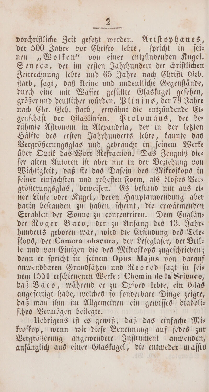 vorchriſtliche Zeit geſetzt werden. Ariſtophanes, der 500 Jahre vor Chriſto lebte, ſpricht in ſei⸗ nen „Wolken“ von einer entzündenden Kugel. Seneca, der im erſten Jahrhundert der chriſtlichen Zeitrechnung lebte und 65 Jahre nach Chriſti Geb. ſtarb, ſagt, daß kleine und undeutliche Gegenſtände, durch eine mit Waſſer gefüllte Glaskugel geſehen, größer und deutlicher würden. Plinius, der 79 Jahre nach Chr. Geb. ſtarb, erwähnt die entzündende Ei— gen ſchaft der Glaslinſen. Ptolomäus, der bes rühmte Aſtronom in Alexandria, der in der letzten Hälfte des erſten Jahrhunderts lebte, kannte das Vergrößerungsglas und gebraucht in ſeinem Werke über Optik das Wort Refraction. Das Zeugniß die— ſer alten Autoren iſt aber nur in der Beziehung von Wichtigkeit, daß fie das Daſein des Mikroskops in ſeiner einfachſten und roheſten Form, als bloßes Ver— größerungsglas, beweiſen. Es beſtand nur aus ei— ner Linſe oder Kugel, deren Hauptanwendung aber darin beſtanden zu haben ſcheint, die erwärmenden Strahlen der Sonne zu concentriren. Dem Englin⸗ der Roger Baco, der zu Anfang des 13. Jahr⸗ hunderts geboren war, wird die Erfindung des Tele— ſkops, der Camera obscura, der Leſegläſer, der Bril— le und von Einigen die des Mikroſkops zugeſchrieben; denn er ſpricht in ſeinem Opus Majus von darauf anwendbaren Grundſätzen und Reored ſagt in feis nem 1551 erſchienenen Werke: Chemin de la Science, daß Baco, während er zu Oxford lebte, ein Glas angefertigt habe, welches ſo fonder bare Dinge zeigte, daß man ihm im Allgemeinen ein gewiſſes diaboli— ſches Vermögen beilegte. Uebrigens iſt es gewiß, daß das einfäihe Mi: frojfop, wenn wir dieſe Benennung auf jedes zur Vergrößerung angewendete Inſtrument anwenden, anfänglich aus einer Glaskugel, die entweder maſſiv