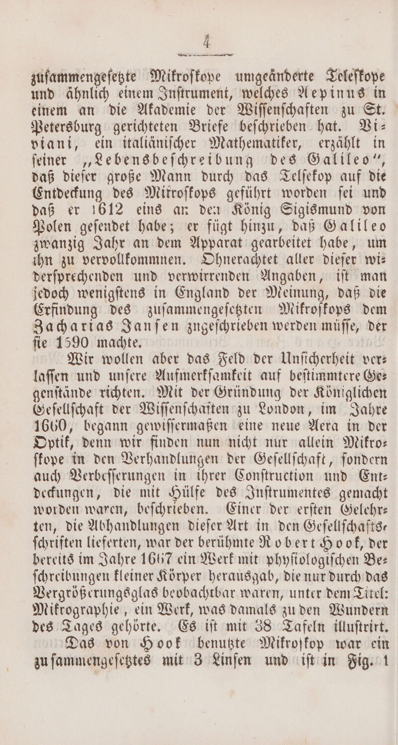 zuſammengeſetzte Mikroſkope umgeänderte Teleſkope und ähnlich einem Inſtrument, welches Aepinus in einem an die Akademie der Wiſſenſchaften zu St. Petersburg gerichteten Briefe beſchrieben hat. Vi— viani, ein italiäniſcher Mathematiker, erzählt in ſeiner „Lebensbeſchreibung des Galileo“, daß dieſer große Mann durch das Telſekop auf die Entdeckung des Mitroſkops geführt worden ſei und daß er 1612 eins an den König Sigismund von Polen geſendet habe; er fügt hinzu, daß Galileo zwanzig Jahr an dem Apparat gearbeitet habe, um ihn zu vervollkommnen. Ohnerachtet aller dieſer wi— derſprechenden und verwirrenden Angaben, iſt man jedoch wenigſtens in England der Meinung, daß die Erfindung des zuſammengeſetzten Mikroſkops dem Zacharias Janſen zugeſchrieben werden müſſe, der ſie 1590 machte. Wir wollen aber das Feld der Unſicherheit ver— laſſen und unſere Aufmerkſamkeit auf beſtimmtere Ge⸗ genſtände richten. Mit der Gründung der Königlichen Geſellſchaft der Wiſſenſchaſten zu London, im Jahre 1660, begann gewiſſermaßen eine neue Aera in der Optik, denn wir finden nun nicht nur allein Mikro— ſkope in den Verhandlungen der Geſellſchaft, ſondern auch Verbeſſerungen in ihrer Conſtruction und Ent: deckungen, die mit Hülfe des Inſtrumentes gemacht worden waren, beſchrieben. Einer der erſten Gelehr— ten, die Abhandlungen dieſer Art in den Geſellſchafts— ſchriften lieferten, war der berühmte Robert Hook, der bereits im Jahre 1667 ein Werk mit phyſiologiſchen Bee ſchreibungen kleiner Körper herausgab, die nur durch das Vergrößerungsglas beobachtbar waren, unter dem Titel: Mikrographie, ein Werk, was damals zu den Wundern des Tages gehörte. Es iſt mit 38 Tafeln illuſtrirt. Das von Hook benutzte Mikroskop war ein zu ſammengeſetztes mit 3 Linſen und iſt in Fig. 1