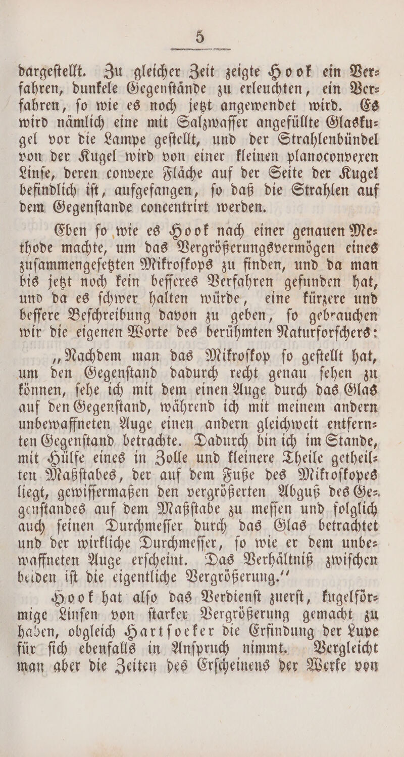 dargeſtellt. Zu gleicher Zeit zeigte Hook ein Ber: fahren, dunkele Gegenſtände zu erleuchten, ein Ver— fahren, ſo wie es noch jetzt angewendet wird. Es wird nämlich eine mit Salzwaſſer angefüllte Glasku— gel vor die Lampe geſtellt, und der Strahlenbündel von der Kugel wird von einer kleinen planoconvexen Linſe, deren convere Fläche auf der Seite der Kugel befindlich iſt, aufgefangen, ſo daß die Strahlen auf dem Gegenſtande concentrirt werden. Eben ſo wie es Hook nach einer genauen Me⸗ thode machte, um das Vergrößerungsvermögen eines zuſammengeſetzten Mikroſkops zu finden, und da man bis jetzt noch kein beſſeres Verfahren gefunden hat, und da es ſchwer halten würde, eine kürzere und beſſere Beſchreibung davon zu geben, ſo gebrauchen wir die eigenen Worte des berühmten Naturforſchers: „Nachdem man das Mifroffop fo geftellt hat, um den Gegenſtand dadurch recht genau ſehen zu können, ſehe ich mit dem einen Auge durch das Glas auf den Gegenſtand, während ich mit meinem andern unbewaffneten Auge einen andern gleichweit entfern— ten Gegenſtand betrachte. Dadurch bin ich im Stande, mit Hülfe eines in Zolle und kleinere Theile getheil— ten Maßſtabes, der auf dem Fuße des Mikroſkopes liegt, gewiſſermaßen den vergrößerten Abguß des Ge— genſtandes auf dem Maßſtabe zu meſſen und folglich auch ſeinen Durchmeſſer durch das Glas betrachtet und der wirkliche Durchmeſſer, ſo wie er dem unbe— waffneten Auge erſcheint. Das Verhältniß zwiſchen beiden iſt die eigentliche Vergrößerung.“ Hook hat alſo das Verdienſt zuerſt, kugelför— mige Linſen von ſtarker Vergrößerung gemacht zu haben, obgleich Hartſoeker die Erfindung der Lupe für ſich ebenfalls in Anſpruch nimmt. Vergleicht man aber die Zeiten des Erſcheinens der Werke von