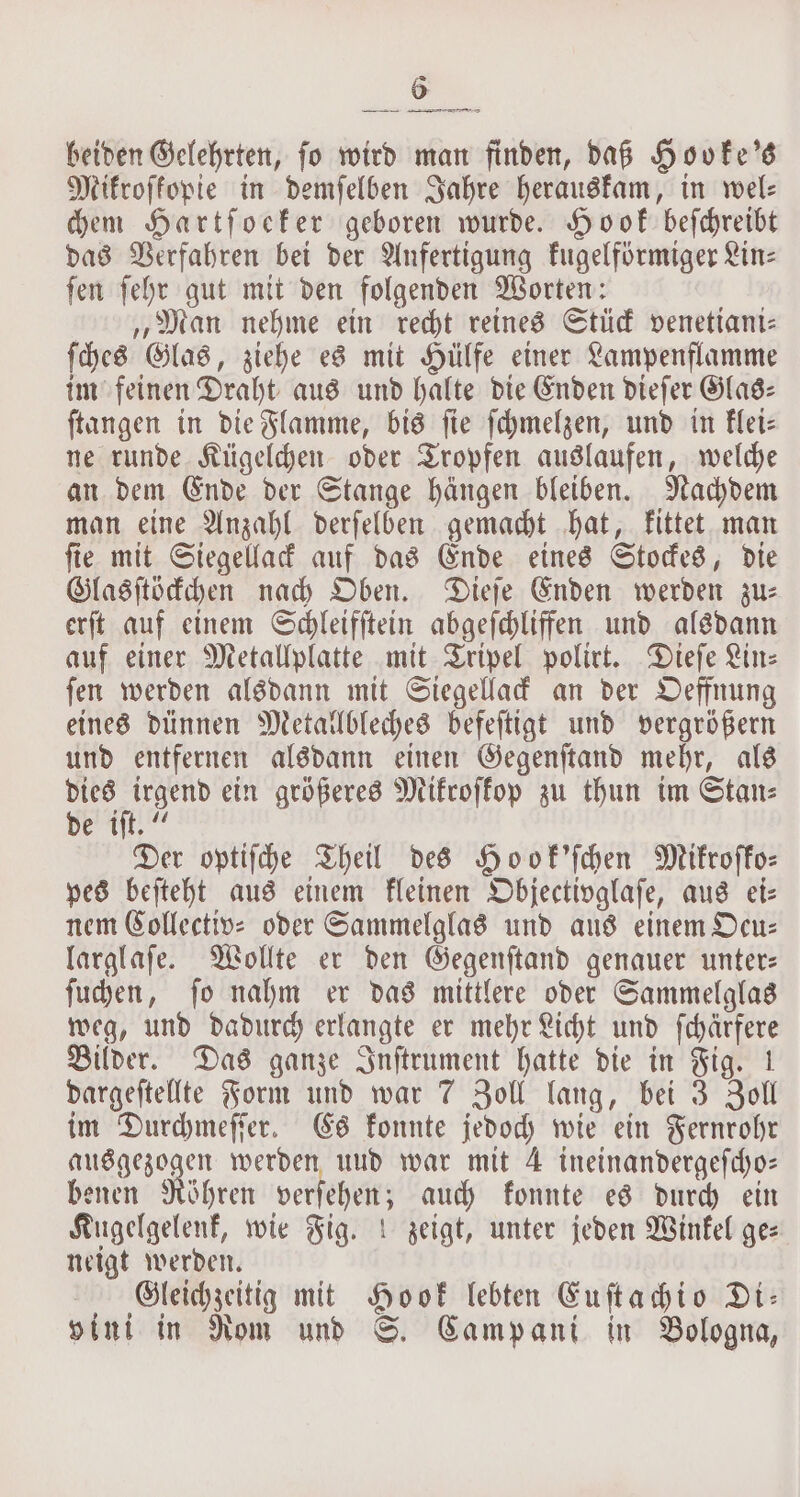 beiden Gelehrten, fo wird man finden, daß Hooke's Mikroſkopie in demſelben Jahre herauskam, in wel— chem Hartſoeker geboren wurde. Hook beſchreibt das Verfahren bei der Anfertigung kugelförmiger Lin— ſen ſehr gut mit den folgenden Worten: „Man nehme ein recht reines Stück venetiani— ſches Glas, ziehe es mit Hülfe einer Lampenflamme im feinen Draht aus und halte die Enden dieſer Glas— ſtangen in die Flamme, bis ſie ſchmelzen, und in klei— ne runde Kügelchen oder Tropfen auslaufen, welche an dem Ende der Stange hängen bleiben. Nachdem man eine Anzahl derſelben gemacht hat, kittet man ſie mit Siegellack auf das Ende eines Stockes, die Glasſtöckchen nach Oben. Dieſe Enden werden zu— erſt auf einem Schleifſtein abgeſchliffen und alsdann auf einer Metallplatte mit Tripel polirt. Dieſe Lin: ſen werden alsdann mit Siegellack an der Oeffnung eines dünnen Metallbleches befeſtigt und vergrößern und entfernen alsdann einen Gegenſtand mehr, als en ein größeres Mikroſkop zu thun im Stans de iſt.“ Der optiſche Theil des Hook'ſchen Mikroſko— pes beſteht aus einem kleinen Objectivglaſe, aus ei⸗ nem Collective oder Sammelglas und aus einem Deu: larglaſe. Wollte er den Gegenſtand genauer unter— ſuchen, ſo nahm er das mittlere oder Sammelglas weg, und dadurch erlangte er mehr Licht und ſchärfere Bilder. Das ganze Inſtrument hatte die in Fig. 1 dargeſtellte Form und war 7 Zoll lang, bei 3 Zoll im Durchmeſſer. Es konnte jedoch wie ein Fernrohr aus genogen werden und war mit 4 ineinandergefcho: benen Röhren verſehen; auch konnte es durch ein Kugelgelenk, wie Fig.! zeigt, unter jeden Winkel ge⸗ neigt werden. Gleichzeitig mit Hook lebten Euſtachio Di: vini in Rom und S. Campani in Bologna,