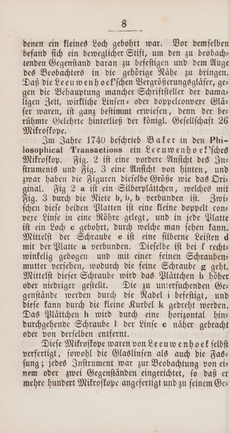 denen ein kleines Loch gebohrt war. Vor demfelben befand ſich ein ete Stift, um den zu beobach— tenden Gegenſtand daran zu befeſtigen und dem Auge des Beobachters in die gehörige Nähe zu bringen. Daß die Leeuwenhoek'ſchen Vergrößerungsgläſer, ges gen die Behauptung mancher Schriftſteller der dama⸗ ligen Zeit, wirkliche Linſen- oder doppelconvexe Glä⸗ ſer waren, iſt ganz beſtimmt erwieſen, denn der be— rühmte Gelehrte hinterließ der königl. Geſellſchaft 26 Mikroſkope. Im Jahre 1740 beſchrieb Baker in den Phi- losophical Transactions ein Leeuwenho ſek'ſches Mikrofkop. Fig. 2 iſt eine vordere Anſicht des Sn: ſtruments und Fig. 3 eine Anſicht von hinten, und zwar haben die Figuren dieſelbe Größe wie das Ori— ginal, Fig 2 a tft ein Silberplättchen, welches mit Fig. 3 durch die Niete b, b, b verbunden iſt. Zwi⸗ ſchen dieſe beiden Platten tft eine kleine doppelt con— vere Linſe in eine Röhre gelegt, und in jede Platte iſt ein Loch e gebohrt, durch welche man ſehen kann. Mittelſt der Schraube e iſt eine ſilberne Leiſten d mit der Platte a verbunden. Dieſelbe iſt bei k recht: winkelig gebogen und mit einer feinen Schrauben: mutter verſehen, wodurch die feine Schraube g geht. Mittelſt dieſer Schraube wird das Plättchen h höher oder niedriger geſtellt. Die zu unterſuchenden Ge— genftände werden durch die Nadel i befeftigt, und dieſe kann durch die kleine Kurbel k gedreht werden. Das Plättchen h wird durch eine horizontal hin— durchgehende Schraube! der Linſe © näher gebracht oder von derſelben entfernt. Dieſe Mikroſkope waren von Leeuwenhoek ſelbſt verfertigt, ſowohl die Glaslinſen als auch die Fas— ſung; jedes Inſtrument war zur Beobachtung von ei— nem oder zwei Gegenſtänden eingerichtet, ſo daß er mehre hundert Mikroskope angefertigt und zu feinem Ge⸗