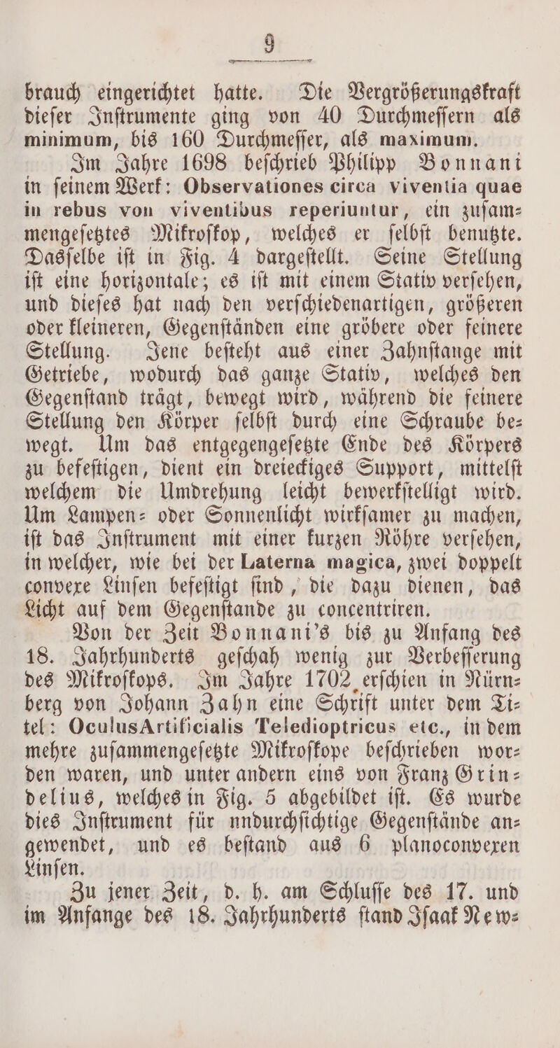 brauch eingerichtet hatte. Die Vergrößerungskraft dieſer Inſtrumente ging von 40 Durchmeſſern als minimum, bis 160 Durchmeſſer, als maximum. Im Jahre 1698 beſchrieb Philipp Bonnani in feinem Werk: Observationes circa viventia quae in rebus von viventibus reperiuntur, ein zuſam— mengeſetztes Mikroſkop, welches er ſelbſt benutzte. Dasſelbe iſt in Fig. 4 dargeſtellt. Seine Stellung iſt eine horizontale; es iſt mit einem Stativ verſehen, und dieſes hat nach den verſchiedenartigen, größeren oder kleineren, Gegenſtänden eine gröbere oder feinere Stellung. Jene beſteht aus einer Zahnſtange mit Getriebe, wodurch das ganze Stativ, welches den Gegenſtand trägt, bewegt wird, während die feinere Stellung den Körper ſelbſt durch eine Schraube be— wegt. Um das entgegengeſetzte Ende des Körpers zu befeſtigen, dient ein dreieckiges Support, mittelſt welchem die Umdrehung leicht bewerkſtelligt wird. Um Lampen: oder Sonnenlicht wirkſamer zu machen, iſt das Inſtrument mit einer kurzen Röhre verſehen, in welcher, wie bei der Laterna magica, zwei doppelt convexe Linſen befeſtigt find, die dazu dienen, das Licht auf dem Gegenſtande zu concentriren. Von der Zeit Bonnani's bis zu Anfang des 18. Jahrhunderts geſchah wenig zur Verbeſſerung des Mikroſkops. Im Jahre 1702 erſchien in Nürn⸗ berg von Johann Zahn eine Schrift unter dem Ti— tel: OculusArtificialis Teledioptricus etc., in dem mehre zuſammengeſetzte Mikroſkope beſchrieben wor— den waren, und unter andern eins von Franz Grin— delius, welches in Fig. 5 abgebildet iſt. Es wurde dies Inſtrument für undurchſichtige Gegenſtände an— gewendet, und es beſtand aus 6 planoconvexen Linſen. Zu jener Zeit, d. h. am Schluſſe des 17. und im Anfange des 18. Jahrhunderts ſtand Iſaak Ne wz