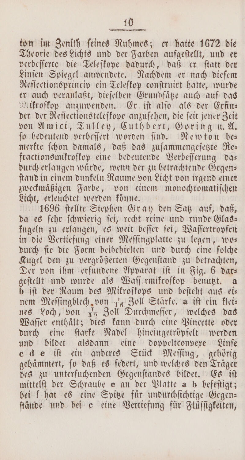 ton im Zenith ſeines Ruhmes; er hatte 1672 die Theorie des Lichts und der Farben aufgeſtellt, und er verbeſſerte die Teleſkope dadurch, daß er ſtatt der Linſen Spiegel anwendete. Nachdem er nach dieſem Reflectionsprincip ein Teleſkop conſtruirt hatte, wurde er auch veranlaßt, dieſelben Grundfage auch auf das mikroſkop anzuwenden. Er iſt alſo als der Erfin— der der Reflectionsteleſkope anzuſehen, die ſeit jener Zeit von Amici, Tulley, Cuthbert, Goring u. A. ſo bedeutend verbeſſert worden ſind. Newton be— merkte ſchon damals, daß das zuſammengeſetzte Re— fractionsmikroſkop eine bedeutende Verbeſſerung da— durch erlangen würde, wenn der zu betrachtende Gegen— ſtand in einem dunkeln Raume von Licht von irgend einer zweckmäßigen Farbe, von einem monochromatiſchen Licht, erleuchtet werden könne. 1696 ſtellte Stephen Gray den Satz auf, daß, da es ſehr ſchwierig ſei, recht reine und runde Glas— kugeln zu erlangen, es weit beſſer ſei, Waſſertropfen in die Vertiefung einer Meſſingplatte zu legen, wo— durch fie die Form beibehielten und durch eine ſolche Kugel den zu vergrößerten Gegenſtand zu betrachten, Der von ihm erfundene Apparat iſt in Fig. 6 dar— geſtellt und wurde als Waſſermikroſkop benutzt. a b ijt der Raum des Mikroſkops und beſteht aus. ete nem Meſſingblech, von 1 Zoll Stärke. a iſt ein klei— nes Loch, von gy Zoll Durchmeſſer, welches das Waſſer enthält; dies kann durch eine Pincette oder durch eine ſtarke Nadel hineingetröpfelt werden und bildet alsdann eine doppeltconvexe Linſe cde tft ein anderes Stück Meſſing, gehörig gehaͤmmert, ſo daß es federt, und welches den Träger des zu unterſuchenden Gegenſtandes bildet. Es iſt mittelſt der Schraube e an der Platte a b befeſtigt; bei k hat es eine Spitze für undurchſichtige Gegen— ſtände und bei » eine Vertiefung für Flüſſigkeiten,