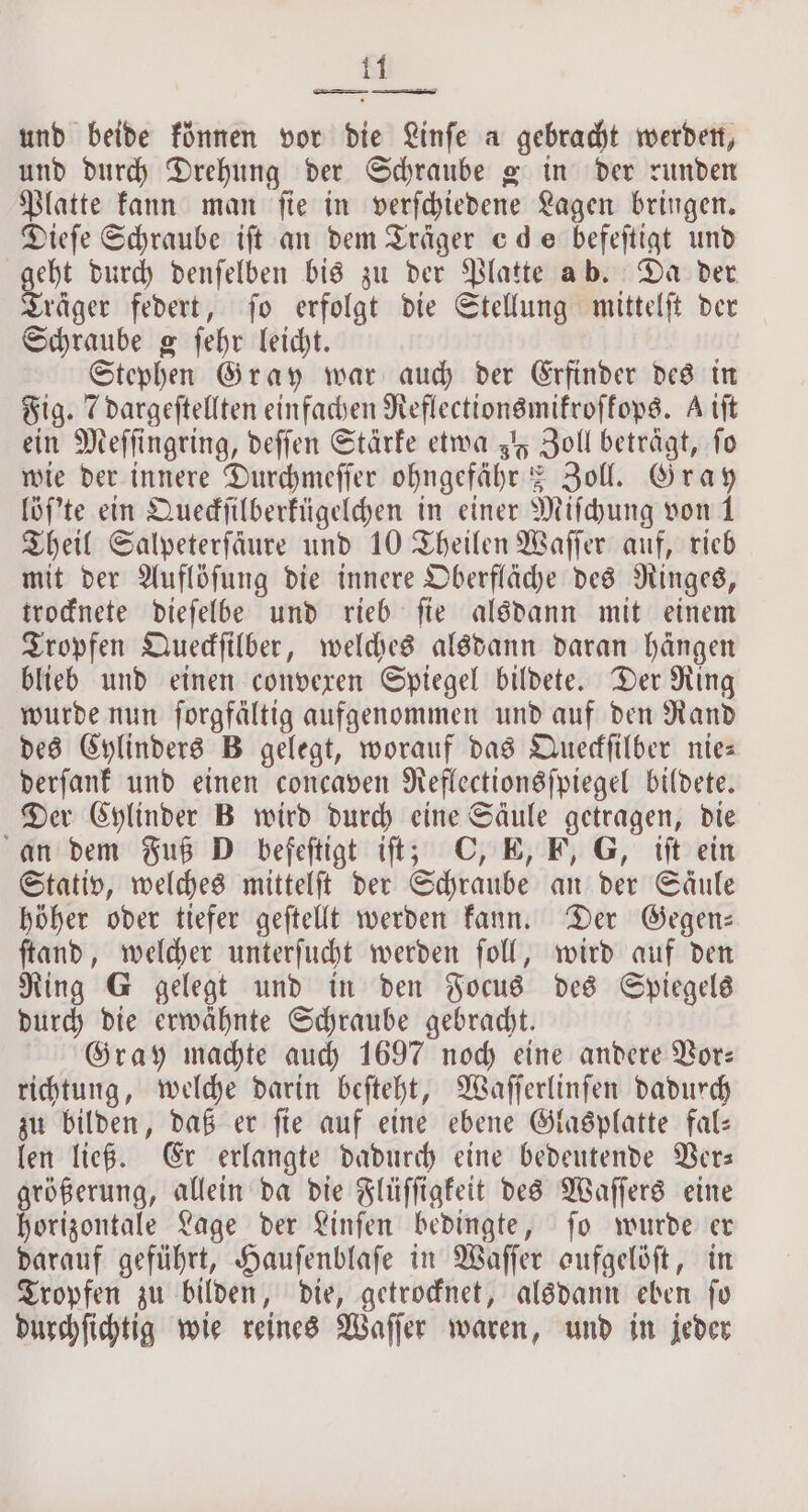 eth ese — . und beide können vor die Linſe a gebracht werden, und durch Drehung der Schraube g in der runden Platte kann man ſie in verſchiedene Lagen bringen. Dieſe Schraube iſt an dem Träger cde befeſtigt und geht durch denſelben bis zu der Platte ab. Da der Träger federt, ſo erfolgt die Stellung mittelſt der Schraube g ſehr leicht. Stephen Gray war auch der Erfinder des in Fig. 7 dargeſtellten einfachen Reflectionsmikroſkops. A tft ein Meſſingring, deſſen Stärke etwa 3 Zoll beträgt, fo wie der innere Durchmeſſer ohngefähr = Zoll. Gray löſ'te ein Queckſilberkügelchen in einer Miſchung von 1 Theil Salpeterfäure und 10 Theilen Waſſer auf, rieb mit der Auflöſung die innere Oberfläche des Ringes, trocknete dieſelbe und rieb ſie alsdann mit einem Tropfen Queckſilber, welches alsdann daran hängen blieb und einen convexen Spiegel bildete. Der Ring wurde nun ſorgfältig aufgenommen und auf den Rand des Cylinders B gelegt, worauf das Queckſilber nie— derſank und einen concaven Reflectionsſpiegel bildete. Der Cylinder B wird durch eine Säule getragen, die an dem Fuß D befeſtigt iſt; C, E, F, G, iſt ein Stativ, welches mittelſt der Schraube an der Säule höher oder tiefer geſtellt werden kann. Der Gegen— ſtand, welcher unterſucht werden ſoll, wird auf den Ring G gelegt und in den Focus des Spiegels durch die erwaͤhnte Schraube gebracht. Gray machte auch 1697 noch eine andere Vor— richtung, welche darin beſteht, Waſſerlinſen dadurch zu bilden, daß er ſie auf eine ebene Glasplatte fal— len ließ. Er erlangte dadurch eine bedeutende Ver— größerung, allein da die Flüſſigkeit des Waſſers eine horizontale Lage der Linſen bedingte, ſo wurde er darauf geführt, Hauſenblaſe in Waſſer aufgelöſt, in Tropfen zu bilden, die, getrocknet, alsdann eben ſo durchſichtig wie reines Waſſer waren, und in jeder