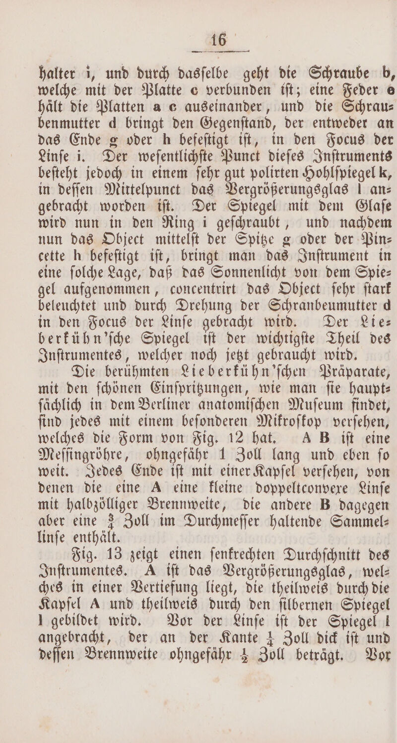 halter i, und durch dasſelbe geht die Schraube b, welche mit der Platte c verbunden tft; eine Feder e hält die Platten a c auseinander, und die Schrau⸗ benmutter d bringt den Gegenſtand, der entweder an das Ende g oder h befeſtigt iſt, in den Focus der Linſe i. Der weſentlichſte Punct dieſes Inſtruments beſteht jedoch in einem ſehr gut polirten Hohlſpiegel k, in deſſen Mittelpunct das Vergrößerungsglas | ans gebracht worden iſt. Der Spiegel mit dem Glaſe wird nun in den Ring i geſchraubt, und nachdem nun das Object mittelſt der Spitze g oder der Binz cette h befeſtigt iſt, bringt man das Inſtrument in eine ſolche Lage, daß das Sonnenlicht von dem Spie— gel aufgenommen, concentrirt das Object ſehr ſtark beleuchtet und durch Drehung der Schranbeumutter d in den Focus der Linſe gebracht wird. Der Lie— berkühn'ſche Spiegel iſt der wichtigſte Theil des Inſtrumentes, welcher noch jetzt gebraucht wird. Die berühmten Lieberkühn'ſchen Präparate, mit den ſchönen Einſpritzungen, wie man ſie haupt— ſächlich in dem Berliner anatomiſchen Muſeum findet, ſind jedes mit einem beſonderen Mikroſkop verſehen, welches die Form von Fig. 12 hat. A B iſt eine Meſſingröhre, ohngefähr 1 Zoll lang und eben ſo weit. Jedes Ende iſt mit einer Kapſel verſehen, von denen die eine A eine kleine doppeltconvexe Linſe mit halbzölliger Brennweite, die andere B dagegen aber eine 3 Zoll im Durchmeſſer haltende Sammel: linſe enthält. Fig. 13 zeigt einen ſenkrechten Durchſchnitt des Inſtrumentes. A iſt das Vergrößerungsglas, wel— ches in einer Vertiefung liegt, die theilweis durch die Kapſel A und theilweis durch den ſilbernen Spiegel I gebildet wird. Vor der Linſe iſt der Spiegel 1 angebracht, der an der Kante 1 Zoll dick iſt und deſſen Brennweite ohngefaͤhr 4 Zoll beträgt. Vor