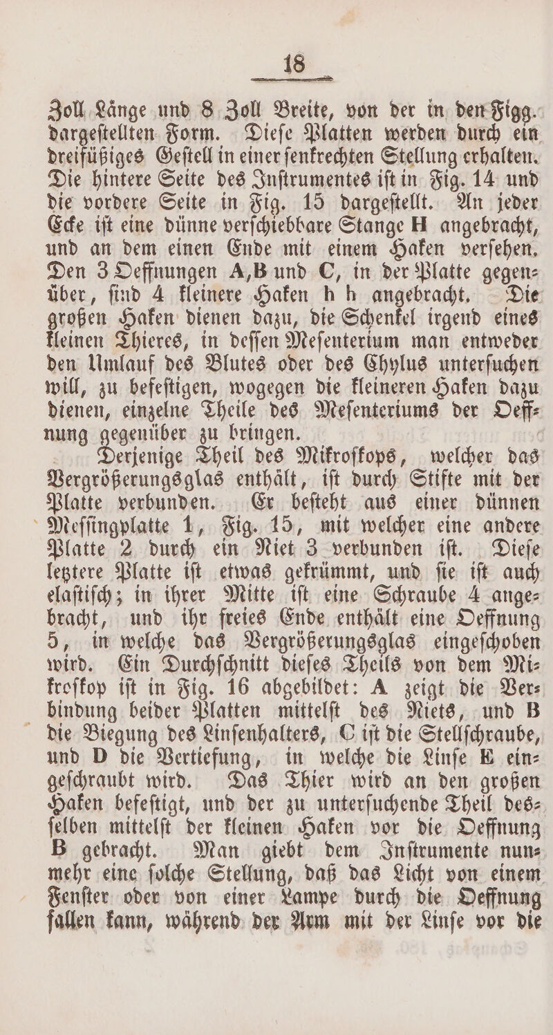 Zoll Lange und 8 Zoll Breite, von der in dert Figg. dargeſtellten Form. Dieſe Platten werden durch ein dreifüßiges Geſtell in einer ſenkrechten Stellung erhalten. Die hintere Seite des Inſtrumentes iſt in Fig. 14 und die vordere Seite in Fig. 15 dargeſtellt. An jeder Ecke iſt eine dünne verſchiebbare Stange H angebracht, und an dem einen Ende mit einem Haken verſehen. Den 3 Oeffnungen A,B und C, in der Platte gegen: über, find 4 kleinere Haken h h angebracht. Die großen Haken dienen dazu, die Schenkel irgend eines kleinen Thieres, in deſſen Meſenterium man entweder den Umlauf des Blutes oder des Chylus unterſuchen will, zu befeſtigen, wogegen die kleineren Haken dazu dienen, einzelne Theile des Meſenteriums der Oeff⸗ nung gegenüber zu bringen. Derjenige Theil des Mikroſkops, welcher das Vergrößerungs glas enthält, iſt durch Stifte mit der Platte verbunden. Er beſteht aus einer dünnen Meſſingplatte 1, Fig. 15, mit welcher eine andere Platte 2 durch ein Niet 3 verbunden iſt. Dieſe letztere Platte iſt etwas gekrümmt, und ſie iſt auch elaſtiſch; in ihrer Mitte tft eine Schraube 4 ange⸗ bracht, und ihr freies Ende enthält eine Oeffnung 5, in welche das Vergrößerungsglas eingeſchoben wird. Ein Durchſchnitt dieſes Theils von dem Mi⸗ kroſkop iſt in Fig. 16 abgebildet: A zeigt die Ver⸗ bindung beider Platten mittelſt des Niets, und B die Biegung des Linſenhalters, C iſt die Stellſchraube, und D die Vertiefung, in welche die Linſe E ein⸗ geſchraubt wird. Das Thier wird an den großen Haken befeſtigt, und der zu unterſuchende Theil des- ſelben mittelſt der kleinen Haken vor die Oeffnung B gebracht. Man giebt dem Inſtrumente nun⸗ mehr eine ſolche Stellung, daß das Licht von einem Fenſter oder von einer Lampe durch die Oeffnung fallen kann, während der Arm mit der Linſe vor die