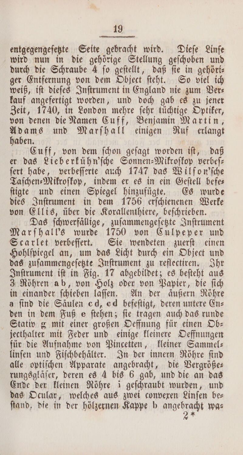 entgegengeſetzte Seite gebracht wird. Dieſe Linfe wird nun in die gehörige Stellung gefdoben und durch die Schraube 4 ſo geſtellt, daß ſie in gehöri⸗ ger Entfernung von dem Object ſteht. So viel ich weiß, iſt dieſes Inſtrument in England nie zum Ver⸗ kauf angefertigt worden, und doch gab es zu jener Zeit, 1740, in London mehre ſehr tüchtige Optiker, von denen die Namen Cuff, Benjamin Martin, Adams und Marſhall einigen Ruf erlangt haben. Cuff, von dem ſchon geſagt worden iſt, daß er das Lieberkühn'ſche Sonnen-Mikroſkop verbeſ⸗ ſert habe, verbeſſerte auch 1747 das Wilſon'ſche Taſchen⸗Mikroſkop, indem er es in ein Geſtell befe— ſtigte und einen Spiegel hinzufügte. Es wurde dies Inſtrument in dem 1756 erſchienenen Werke von Ellis, über die Korallenthiere, beſchrieben. Das ſchwerfällige, zuſammengeſetzte Inſtrument Marſhall's wurde 1750 von Culpeper und Scarlet verbeſſert. Sie wendeten zuerſt einen Hohlſpiegel an, um das Licht durch ein Object und das zuſammengeſetzte Inſtrument zu reflectiren. Ihr Inſtrument iſt in Fig. 17 abgebildet; es beſteht aus 3 Röhren ab, von Holz oder von Papier, die ſich in einander ſchieben laſſen. An der äußern Röhre a find die Säulen cd, cd befeftigt, deren untere En⸗ den in dem Fuß e ſtehen; ſie tragen auch das runde Stativ g mit einer großen Oeffnung für einen Ob— jecthalter mit Feder und einige kleinere Oeffnungen für die Aufnahme von Pincetten, kleiner Sammel: linſen und Fifchbehälter. In der innern Röhre find alle optiſchen Apparate angebracht, die Vergröße⸗ rungsgläſer, deren es 4 bis 6 gab, und die an das Ende der kleinen Röhre 1 geſchraubt wurden, und das Ocular, welches aus zwei convexen Linſen be⸗ ſtand, die in der hölzernen Kappe b REN was