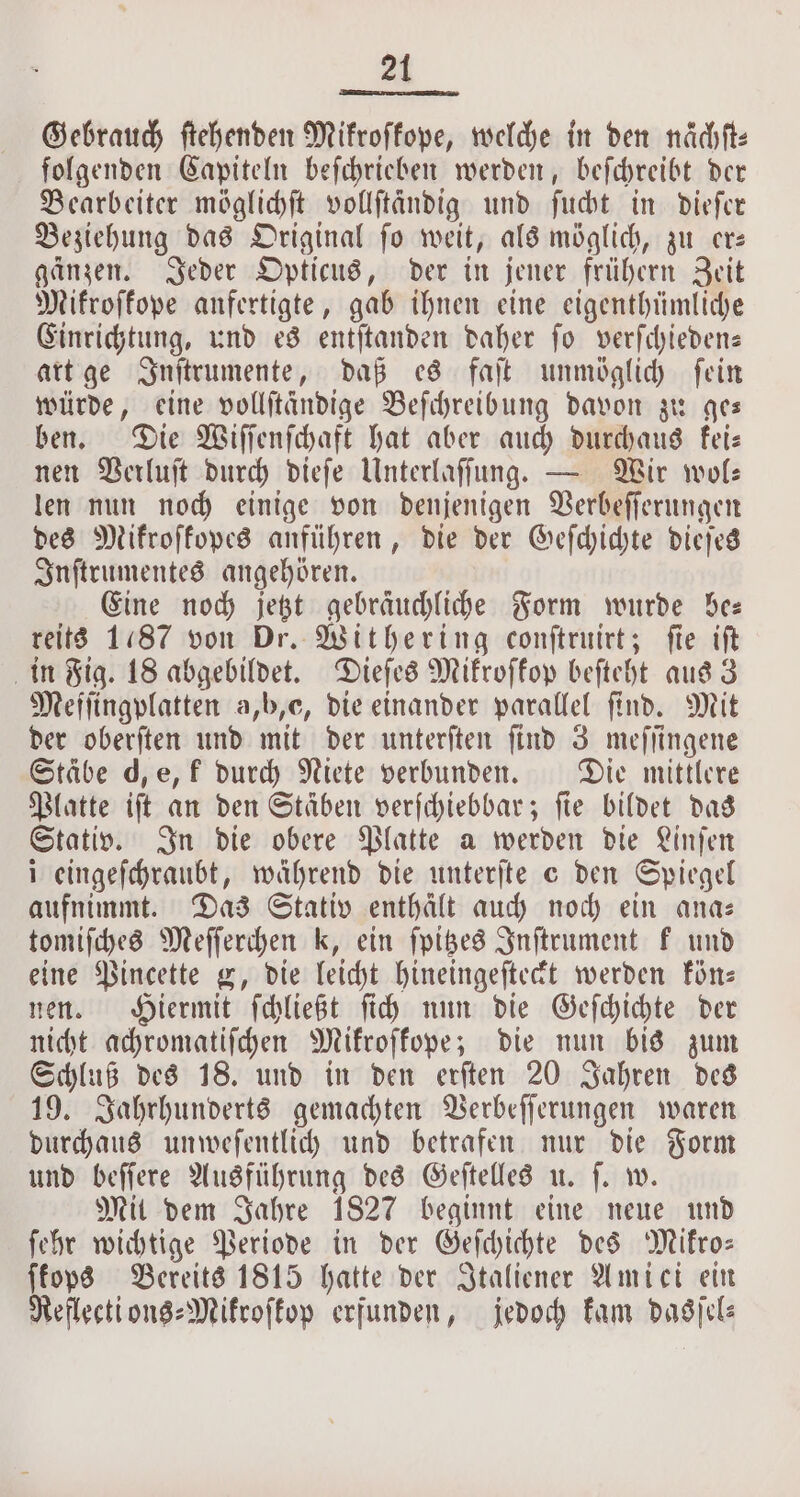 Gebrauch ſtehenden Mikroſkope, welche in den nächft: folgenden Capiteln beſchrieben werden, beſchreibt der Bearbeiter möglichſt volftändig und ſucht in dieſer Beziehung das Original ſo weit, als möglich, zu er— gänzen. Jeder Opticus, der in jener frühern Zeit Mikroſkope anfertigte, gab ihnen eine eigenthümliche Einrichtung, und es entſtanden daher ſo verſchieden— art ge Inſtrumente, daß es faſt unmöglich ſein würde, eine vollſtändige Beſchreibung davon zu ges ben. Die Wiſſenſchaft hat aber auch durchaus kei— nen Verluſt durch dieſe Unterlaſſung. — Wir wol— len nun noch einige von denjenigen Verbeſſerungen des Mikroſkopes anführen, die der Geſchichte dieſes Inſtrumentes angehören. Eine noch jetzt gebraͤuchliche Form wurde See reits 1187 von Dr. Withering conſtruirt; ſie iſt in Fig. 18 abgebildet. Dieſes Mikroſkop beſteht aus 3 Meſſingplatten a,b,e, die einander parallel find. Mit der oberſten und mit der unterſten ſind 3 meſſingene Stäbe d, e, k durch Niete verbunden. Die mittlere Platte iſt an den Stäben verſchiebbar; fie bildet das Stativ. In die obere Platte a werden die Linſen i eingeſchraubt, während die unterſte e den Spiegel aufnimmt. Das Stativ enthält auch noch ein ana— tomiſches Meſſerchen k, ein ſpitzes Inſtrument k und eine Pincette g, die leicht hineingeſteckt werden kön— nen. Hiermit ſchließt ſich nun die Geſchichte der nicht achromatiſchen Mikroſkope; die nun bis zum Schluß des 18. und in den erſten 20 Jahren des 19. Jahrhunderts gemachten Verbeſſerungen waren durchaus unweſentlich und betrafen nur die Form und beſſere Ausführung des Geſtelles u. ſ. w. Mit dem Jahre 1827 beginnt eine neue und ſehr wichtige Periode in der Geſchichte des Mikro— ſkops Bereits 1815 hatte der Italiener Amici ein Reflecti ons⸗Mikroſkop erfunden, jedoch kam dasſel—