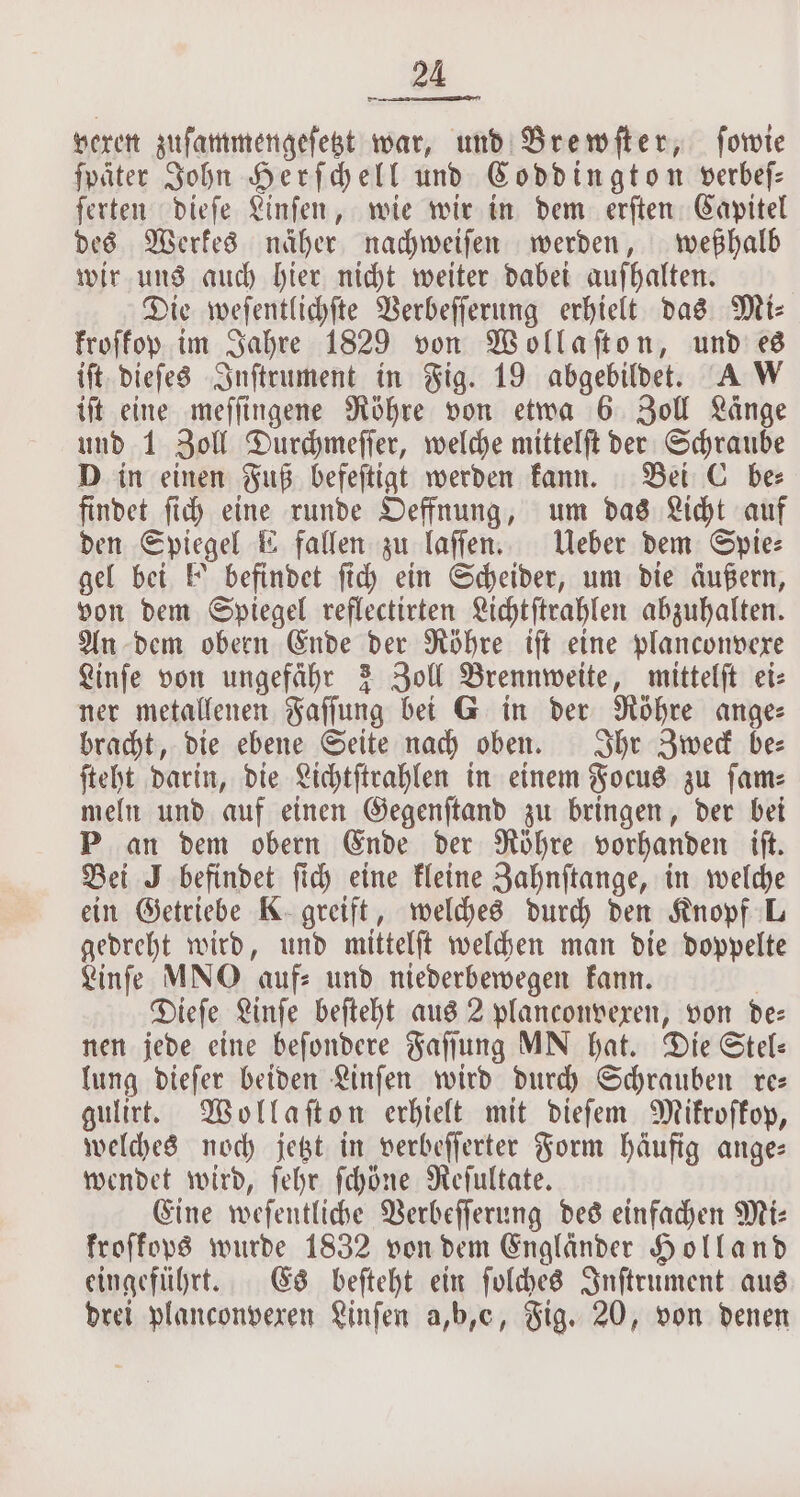 vexen zuſammengeſetzt war, und Brewſter, forte ſpäter John Herſchell und Coddington verbeſ— ſerten dieſe Linſen, wie wir in dem erſten Capitel des Werkes näher nachweiſen werden, weßhalb wir uns auch hier nicht weiter dabei aufhalten. Die weſentlichſte Verbeſſerung erhielt das Miz Froffop im Jahre 1829 von Wollaſton, und es iſt dieſes Inſtrument in Fig. 19 abgebildet. A W iſt eine meſſingene Röhre von etwa 6 Zoll Länge und 1 Zoll Durchmeſſer, welche mittelſt der Schraube D in einen Fuß befeſtigt werden kann. Bei C be findet ſich eine runde Oeffnung, um das Licht auf den Spiegel E fallen zu laſſen. Ueber dem Spie⸗ gel bei E' befindet ſich ein Scheider, um die äußern, von dem Spiegel reflectirten Lichtſtrahlen abzuhalten. An dem obern Ende der Röhre iſt eine planconvexe Linſe von ungefähr 3 Zoll Brennweite, mittelſt ei: ner metallenen Faſſung bei G in der Röhre anges bracht, die ebene Seite nach oben. Ihr Zweck be— ſteht darin, die Lichtſtrahlen in einem Focus zu ſam⸗ meln und auf einen Gegenſtand zu bringen, der bei P an dem obern Ende der Röhre vorhanden iſt. Bei J befindet ſich eine kleine Zahnſtange, in welche ein Getriebe K greift, welches durch den Knopf L gedreht wird, und mittelſt welchen man die doppelte Linſe MNO auf: und niederbewegen kann. Dieſe Linſe beſteht aus 2 planconvexen, von dez nen jede eine beſondere Faſſung MN hat. Die Stel— lung dieſer beiden Linſen wird durch Schrauben re— gulirt. Wollaſton erhielt mit dieſem Mikroſkop, welches noch jetzt in verbeſſerter Form häufig ange: wendet wird, ſehr ſchöne Reſultate. Eine weſentliche Verbeſſerung des einfachen Mi— kroſkops wurde 1832 von dem Engländer Holland eingeführt. Es beſteht ein ſolches Inſtrument aus drei planconvexen Linſen a,b,c, Fig. 20, von denen