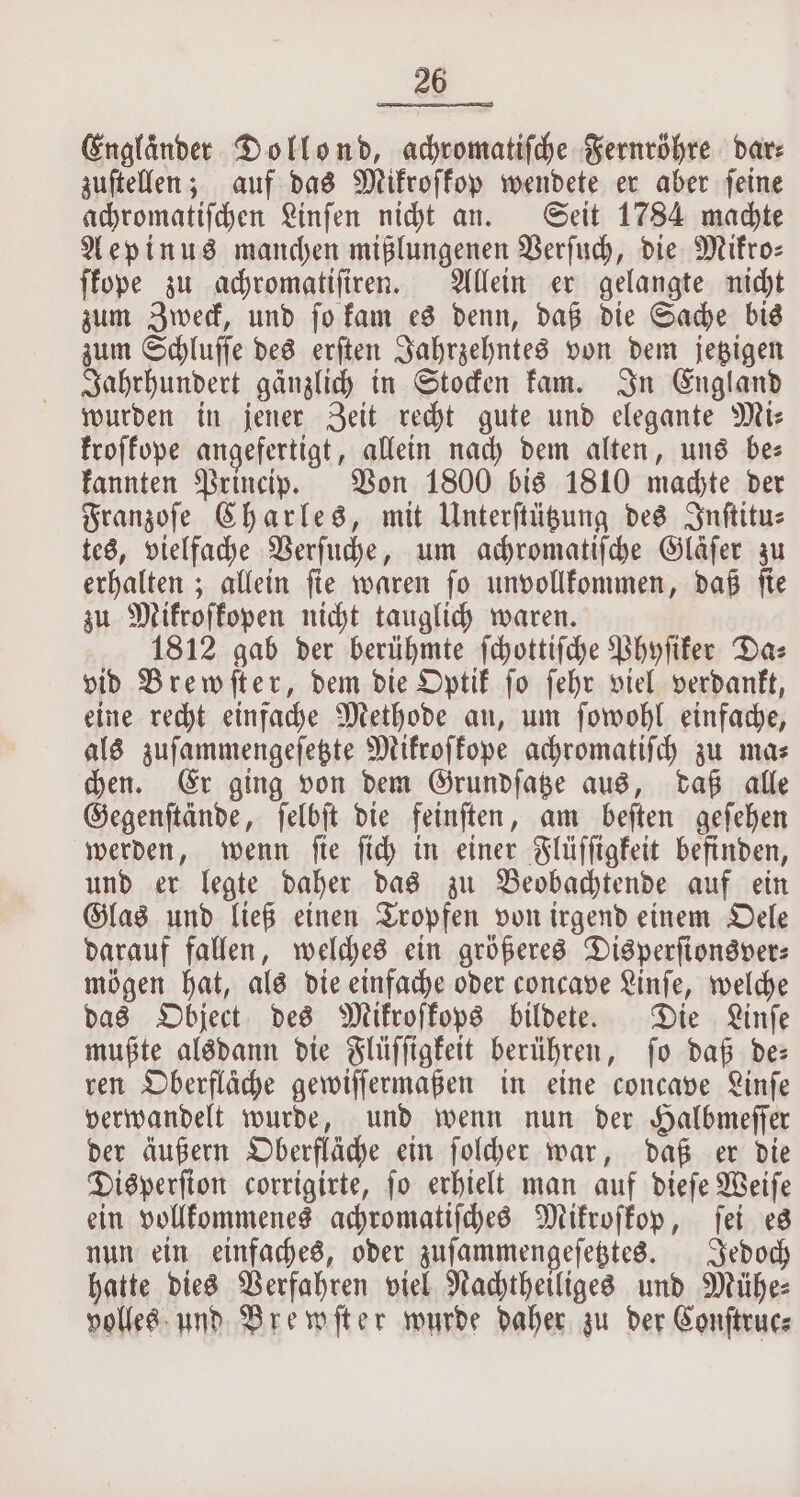 Englander Dollond, achromatiſche Fernröhre dare zuſtellen; auf das Mikroſkop wendete er aber ſeine achromatiſchen Linſen nicht an. Seit 1784 machte Aepinus manchen mißlungenen Verſuch, die Mikro— ſkope zu achromatiſiren. Allein er gelangte nicht zum Zweck, und ſo kam es denn, daß die Sache bis zum Schluſſe des erſten Jahrzehntes von dem jetzigen Jahrhundert gänzlich in Stocken kam. In England wurden in jener Zeit recht gute und elegante Mie kroſkope angefertigt, allein nach dem alten, uns be⸗ kannten Princip. Von 1800 bis 1810 machte der Franzoſe Charles, mit Unterſtützung des Inſtitu— tes, vielfache Verſuche, um achromatiſche Glafer zu erhalten; allein ſie waren ſo unvollkommen, daß ſie zu Mikroskopen nicht tauglich waren. 1812 gab der berühmte fchottifche Phyſiker Daz vid Brewſter, dem die Optik ſo ſehr viel verdankt, eine recht einfache Methode an, um ſowohl einfache, als zuſammengeſetzte Mikroſkope achromatiſch zu ma⸗ chen. Er ging von dem Grundſatze aus, daß alle Gegenſtände, ſelbſt die feinſten, am beſten geſehen werden, wenn ſie ſich in einer Flüſſigkeit befinden, und er legte daher das zu Beobachtende auf ein Glas und ließ einen Tropfen von irgend einem Oele darauf fallen, welches ein größeres Disperſionsver⸗ mögen hat, als die einfache oder concave Linſe, welche das Object des Mikroſkops bildete. Die Linſe mußte alsdann die Flüſſigkeit berühren, ſo daß de— ren Oberfläche gewiſſermaßen in eine concave Linſe verwandelt wurde, und wenn nun der Halbmeſſer der äußern Oberfläche ein ſolcher war, daß er die Disperſion corrigirte, ſo erhielt man auf dieſe Weiſe ein vollkommenes achromatiſches Mikroſkop, fet es nun ein einfaches, oder zuſammengeſetztes. Jedoch hatte dies Verfahren viel Nachtheiliges und Mühe⸗ volles und Brewſter wurde daher zu der Conſtruc⸗