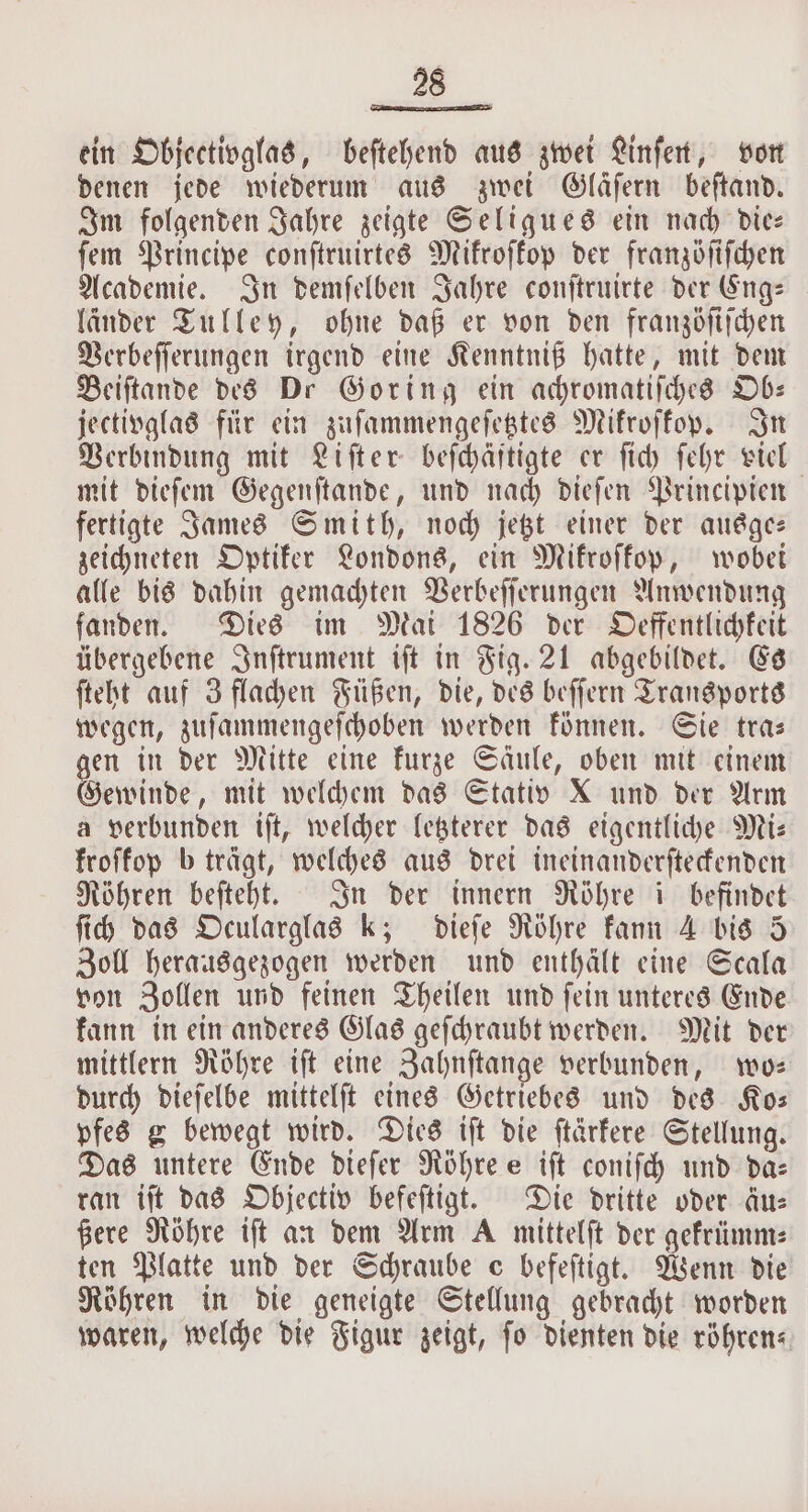 ein Objectivglas, beſtehend aus zwei Linſen, von denen jede wiederum aus zwei Gläſern beſtand. Im folgenden Jahre zeigte Seligues ein nach die— fem Principe conſtruirtes Mikroſkop der franzöſiſchen Academie. In demſelben Jahre conſtruirte der Eng— laͤnder Tulley, ohne daß er von den franzöſiſchen Verbeſſerungen irgend eine Kenntniß hatte, mit dem Beiſtande des Dr Goring ein achromatiſches Ob— jectivglas für ein zuſammengeſetztes Mikroſkop. In Verbindung mit Liſter beſchäftigte er ſich ſehr viel mit dieſem Gegenſtande, und nach dieſen Principien fertigte James Smith, noch jetzt einer der ausge— zeichneten Optiker Londons, ein Mikroſkop, wobei alle bis dahin gemachten Verbeſſerungen Anwendung fanden. Dies im Mai 1826 der Oeffentlichkeit übergebene Inſtrument iſt in Fig. 21 abgebildet. Es ſteht auf 3 flachen Füßen, die, des beſſern Transports wegen, zuſammengeſchoben werden können. Sie tra— gen in der Mitte eine kurze Säule, oben mit einem Gewinde, mit welchem das Stativ X und der Arm a verbunden iſt, welcher letzterer das eigentliche Mi— kroſkop b trägt, welches aus drei ineinanderſteckenden Röhren beſteht. In der innern Röhre i befindet ſich das Ocularglas k; dieſe Röhre kann 4 bis 5 Zoll herausgezogen werden und enthält eine Scala von Zollen und feinen Theilen und ſein unteres Ende kann in ein anderes Glas geſchraubt werden. Mit der mittlern Röhre iſt eine Zahnſtange verbunden, wo— durch dieſelbe mittelſt eines Getriebes und des Ko— pfes g bewegt wird. Dies iſt die ſtärkere Stellung. Das untere Ende dieſer Röhre e iſt coniſch und daz ran iſt das Objectiv befeſtigt. Die dritte oder äu— ßere Röhre iſt an dem Arm A mittelſt der gekrümm⸗ ten Platte und der Schraube c befeftigt. Wenn die Röhren in die geneigte Stellung gebracht worden waren, welche die Figur zeigt, ſo dienten die röhren⸗