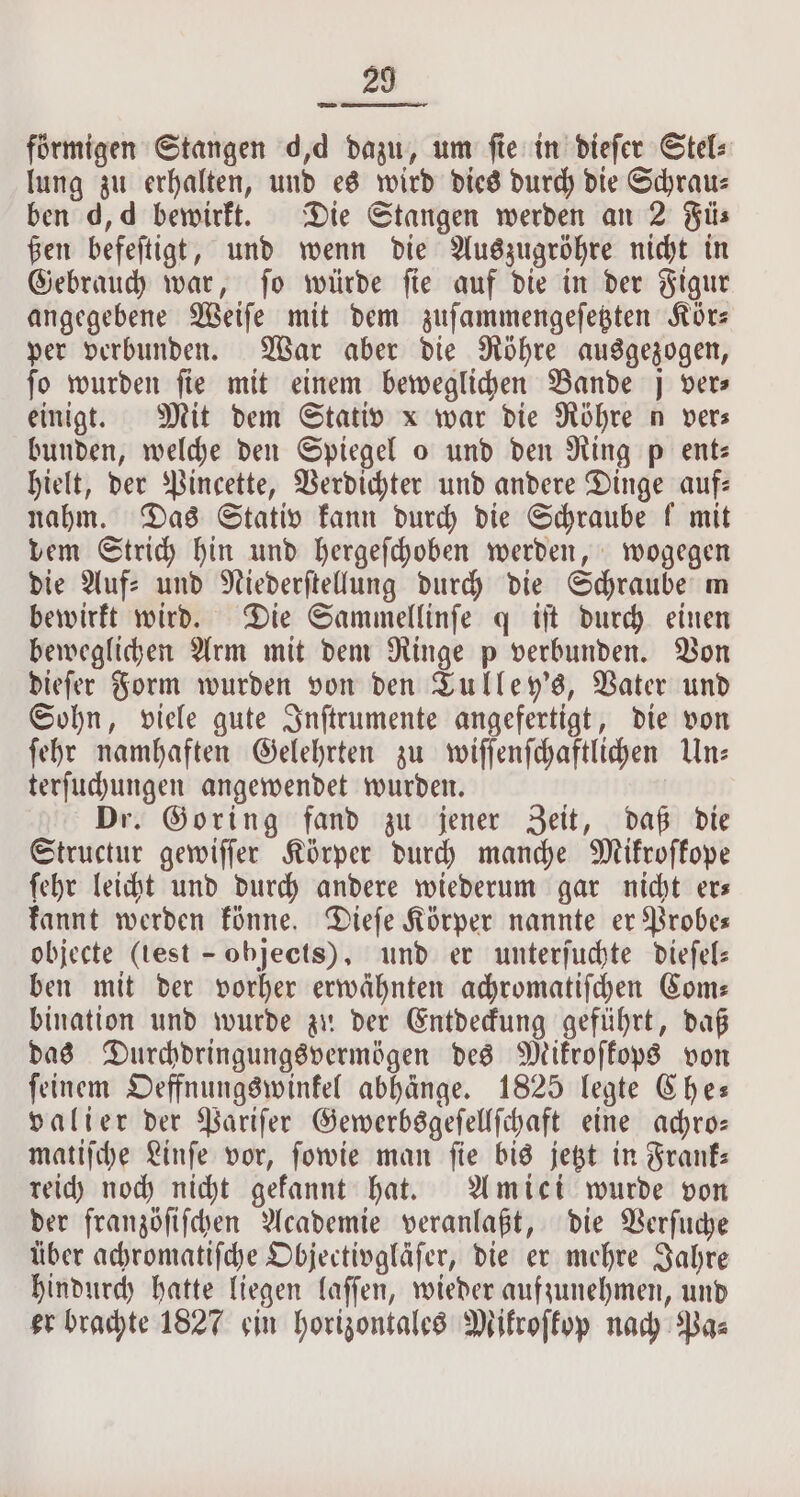 förmigen Stangen d,d dazu, um ſie in dieſer Stel⸗ lung zu erhalten, und es wird dies durch die Schraus ben d, d bewirkt. Die Stangen werden an 2 Fü⸗ ßen befeſtigt, und wenn die Auszugröhre nicht in Gebrauch war, ſo würde ſie auf die in der Figur angegebene Weiſe mit dem zuſammengeſetzten Kör— per verbunden. War aber die Röhre ausgezogen, fo wurden fie mit einem beweglichen Bande j vers einigt. Mit dem Stativ x war die Röhre n vers bunden, welche den Spiegel o und den Ring p ent: hielt, der Pincette, Verdichter und andere Dinge auf— nahm. Das Stativ kann durch die Schraube f mit vem Strich hin und hergeſchoben werden, wogegen die Auf⸗ und Niederſtellung durch die Schraube m bewirkt wird. Die Sammellinſe q iſt durch einen beweglichen Arm mit dem Ringe p verbunden. Von dieſer Form wurden von den Tulley's, Vater und Sohn, viele gute Inſtrumente angefertigt, die von ſehr namhaften Gelehrten zu wiſſenſchaftlichen Un— terſuchungen angewendet wurden. | Dr. Goring fand zu jener Zeit, daß die Structur gewiſſer Körper durch manche Mikroſkope ſehr leicht und durch andere wiederum gar nicht er— kannt werden könne. Dieſe Körper nannte er Probe— objecte (test - objects), und er unterſuchte dieſel— ben mit der vorher erwähnten achromatiſchen Com— bination und wurde zu der Entdeckung geführt, daß das Durchdringungsvermögen des Mikroſkops von ſeinem Oeffnungswinkel abhänge. 1825 legte Che— valier der Pariſer Gewerbsgeſellſchaft eine achro— matiſche Linſe vor, ſowie man ſie bis jetzt in Frank— reich noch nicht gekannt hat. Amici wurde von der franzöſiſchen Academie veranlaßt, die Verſuche über achromatiſche Objectivgläſer, die er mehre Jahre hindurch hatte liegen laſſen, wieder aufzunehmen, und er brachte 1827 ein horizontales Mikroſkop nach Pa⸗