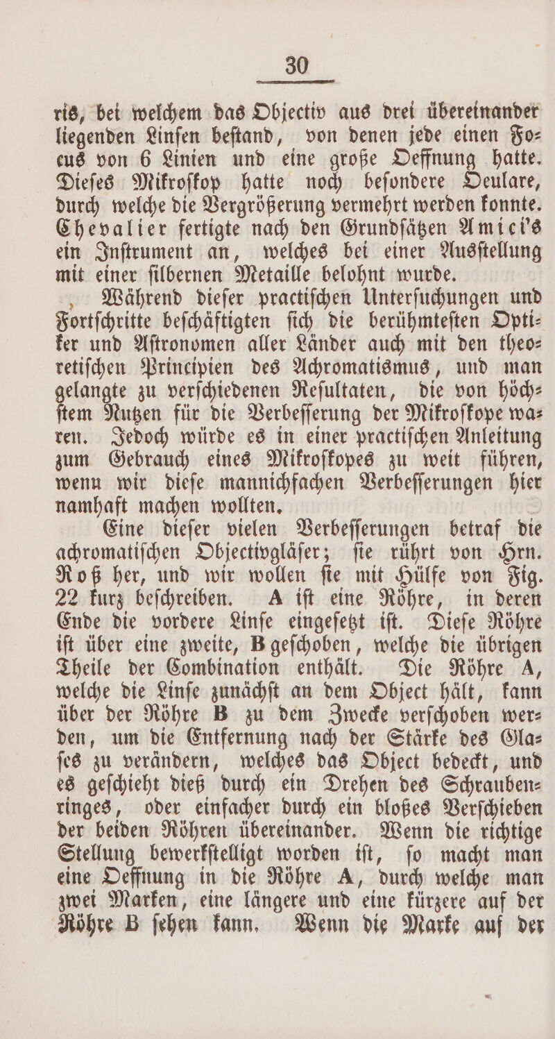 ris, bei welchem das Objectiv aus drei übereinander liegenden Linſen beſtand, von denen jede einen Fo⸗ eus von 6 Linien und eine große Oeffnung hatte. Dieſes Mikroſkop hatte noch beſondere Oeulare, durch welche die Vergrößerung vermehrt werden konnte. Chevalier fertigte nach den Grundſätzen Amici's ein Inſtrument an, welches bei einer Ausſtellung mit einer ſilbernen Metaille belohnt wurde. Während dieſer practiſchen Unterſuchungen und Fortſchritte beſchäftigten ſich die berühmteſten Opti⸗ ker und Aſtronomen aller Länder auch mit den theo- retiſchen Principien des Achromatismus, und man gelangte zu verſchiedenen Reſultaten, die von höch⸗ ſtem Nutzen für die Verbeſſerung der Mikroſkope wa⸗ ren. Jedoch würde es in einer practiſchen Anleitung zum Gebrauch eines Mikroſkopes zu weit führen, wenn wir dieſe mannichfachen Verbeſſerungen hier namhaft machen wollten. Eine dieſer vielen Verbeſſerungen betraf die achromatiſchen Objectivgläſer; fie rührt von Hrn. Roß her, und wir wollen ſie mit Hülfe von Fig. 22 kurz beſchreiben. A iſt eine Röhre, in deren Ende die vordere Linſe eingeſetzt iſt. Dieſe Röhre iſt über eine zweite, B geſchoben, welche die übrigen Theile der Combination enthält. Die Röhre 4, welche die Linſe zunächſt an dem Object hält, kann über der Röhre B zu dem Zwecke verſchoben wer— den, um die Entfernung nach der Stärke des Gla⸗ ſes zu verändern, welches das Object bedeckt, und es geſchieht dieß durch ein Drehen des Schrauben⸗ ringes, oder einfacher durch ein bloßes Verſchieben der beiden Röhren übereinander. Wenn die richtige Stellung bewerkſtelligt worden iſt, ſo macht man eine Oeffnung in die Röhre A, durch welche man zwei Marken, eine längere und eine kürzere auf der Röhre B ſehen kann. Wenn die Marke auf der