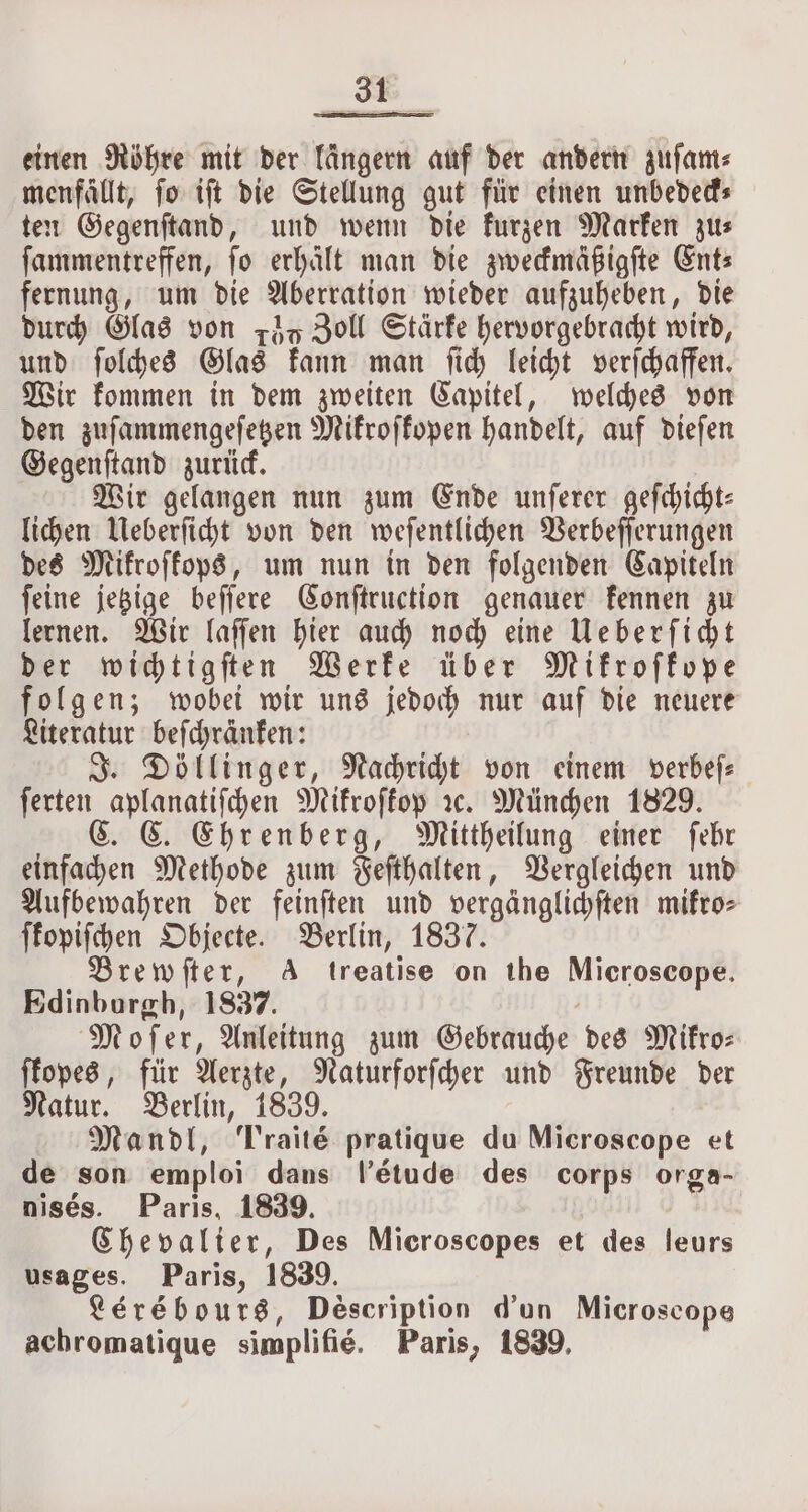 einen Röhre mit der Tängern auf der andern zuſam⸗ menfallt, fo iſt die Stellung gut für einen unbedeck⸗ ten Gegenſtand, und wenn die kurzen Marken zu⸗ ſammentreffen, fo erhält man die zweckmäßigſte Ents fernung, um die Aberration wieder aufzuheben, die durch Glas von zdq Zoll Stärke hervorgebracht wird, und ſolches Glas kann man ſich leicht verſchaffen. Wir kommen in dem zweiten Capitel, welches von den zuſammengeſetzen Mikroſkopen handelt, auf dieſen Gegenſtand zurück. Wir gelangen nun zum Ende unſerer geſchicht⸗ lichen Ueberſicht von den weſentlichen Verbeſſerungen des Mikroſkops, um nun in den folgenden Capiteln ſeine jetzige beſſere Conſtruction genauer kennen zu lernen. Wir laſſen hier auch noch eine Ueberſicht der wichtigſten Werke über Mikroſkope folgen; wobei wir uns jedoch nur auf die neuere Literatur befchränfen: Döllinger, Nachricht von einem verbeſ— ferten aplanatiſchen Mikroſkop rx. München 1829. C. C. Ehrenberg, Mittheilung einer ſehr einfachen Methode zum Feſthalten, Vergleichen und Aufbewahren der feinſten und vergänglichften mikro⸗ ſkopiſchen Objecte. Berlin, 1837. Brewſter, A treatise on the Microscope. Edinburgh, 1837. Moſer, Anleitung zum Gebrauche des Mikro— ſkopes, für Aerzte, Naturforſcher und Freunde der Natur. Berlin, 1839. Mandl, Traite pratique du Microscope et de son emploi dans l’étude des corps orga- nisés. Paris, 1839. Chevalier, Des Microscopes et des leurs usages. Paris, 1839. Lérébours, Description d'un Microscope achromatique simplifié. Paris, 1839,