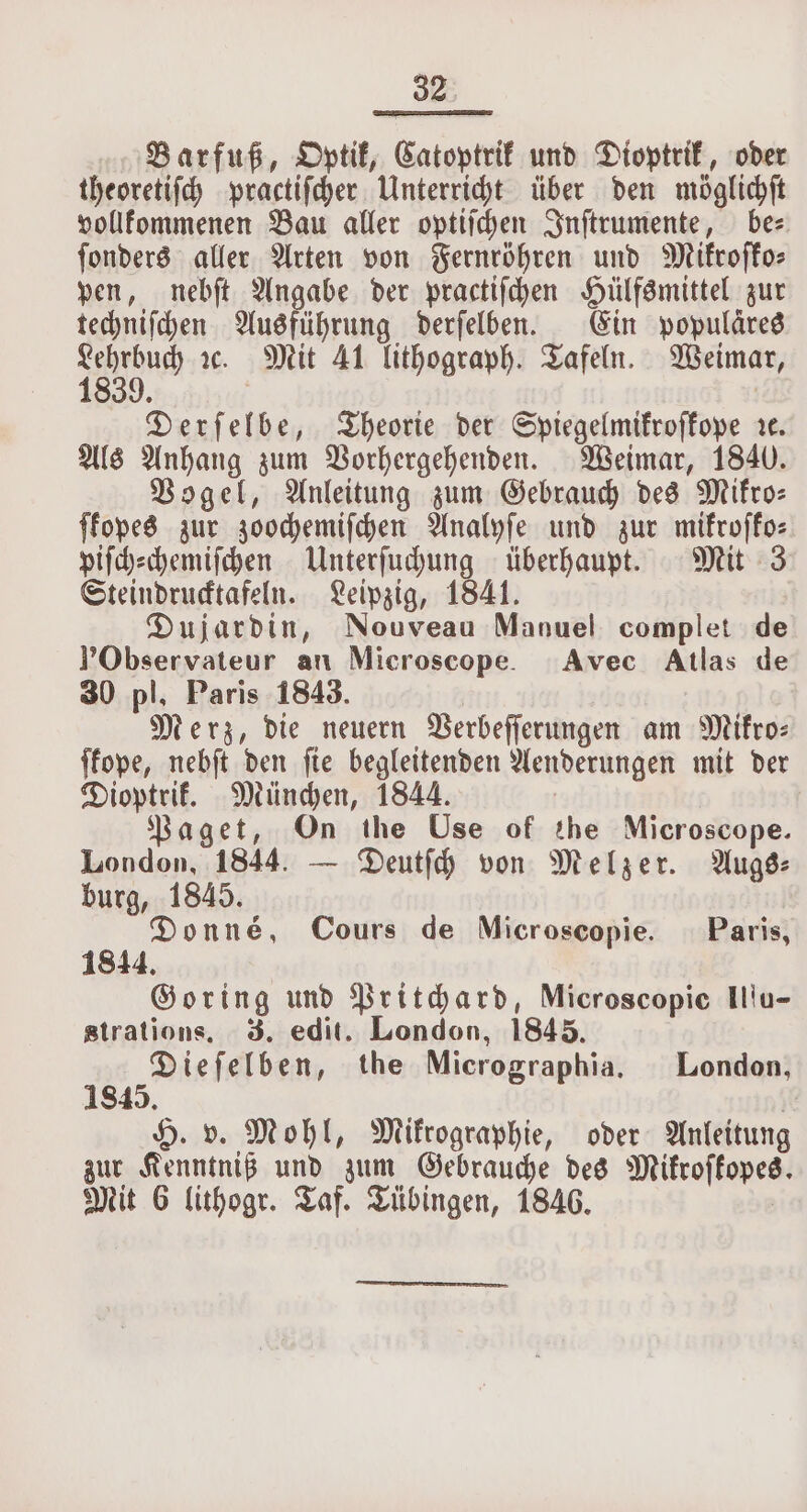 Barfuß, Optik, Catoptrik und Dioptrik, oder theoretiſch practiſcher Unterricht über den möglichſt vollkommenen Bau aller optiſchen Inſtrumente, be⸗ ſonders aller Arten von Fernröhren und Mikroſko— pen, nebſt Angabe der practiſchen Hülfsmittel zur techniſchen Ausführung derſelben. Ein populäres 1889.80 ꝛc. Mit 41 lithograph. Tafeln. Weimar, Derſelbe, Theorie der Spiegelmikroſkope r¢. Als Anhang zum Vorhergehenden. Weimar, 1840. Vogel, Anleitung zum Gebrauch des Mikro— ſkopes zur zoochemiſchen Analyſe und zur mikroſko— piſch⸗chemiſchen Unterſuchung überhaupt. Mit 3 Steindrucktafeln. Leipzig, 1841. Dujardin, Nouveau Manuel complet de VYObservateur an Microscope. Avec Atlas de 30 pl, Paris 1843. Merz, die neuern Verbeſſerungen am Mifro- ſkope, nebſt den ſie begleitenden Aenderungen mit der Dioptrik. München, 1844. Paget, On the Use of the Microscope. London, 1844. — Deutſch von Melzer. Augs⸗ burg, 1845. Donne, Cours de Microscopie. Paris, 1844 Goring und Pritchard, Microscopic Ilſu- strations, 3. edit. London, 1845. Diefelben, the Micrographia. London, 845. H. v. Mohl, Mifrographie, oder Anleitung zur Kenntniß und zum Gebrauche des Mikroffopes. Mit 6 lithogr. Taf. Tübingen, 1846.