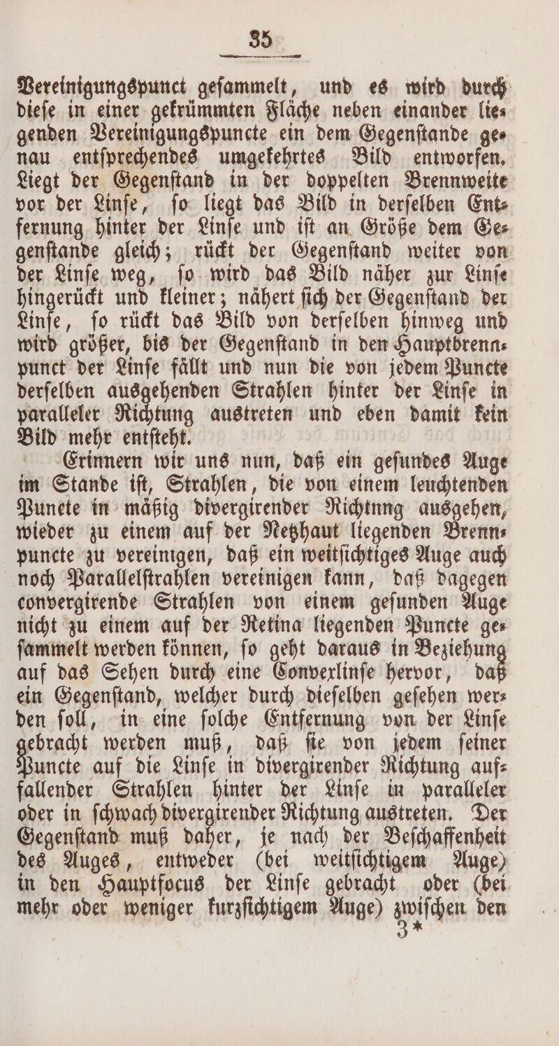 Pereinigungspunct gefammelt, und es wird durch dieſe in einer gekrümmten Fläche neben einander lie⸗ genden Vereinigungspuncte ein dem Gegenſtande ge⸗ nau entſprechendes umgekehrtes Bild entworfen. Liegt der Gegenſtand in der doppelten Brennweite vor der Linſe, ſo liegt das Bild in derſelben Ent⸗ fernung hinter der Linſe und iſt an Größe dem Ge⸗ genſtande gleich; rückt der Gegenſtand weiter von der Linſe weg, ſo wird das Bild näher zur Linſe hingerückt und kleiner; nähert ſich der Gegenſtand der Linſe, ſo rückt das Bild von derſelben hinweg und wird größer, bis der Gegenſtand in den Hauptbrenns punct der Linſe fällt und nun die von jedem Puncte derſelben ausgehenden Strahlen hinter der Linſe in paralleler Richtung austreten und eben damit kein Bild mehr entſteht. | Crinnern wir uns nun, daß ein gefundes Auge im Stande iſt, Strahlen, die von einem leuchtenden Punete in mäßig divergirender Richtung ausgehen, wieder zu einem auf der Netzhaut liegenden Brenn⸗ puncte zu vereinigen, daß ein weitſichtiges Auge auch noch Parallelſtrahlen vereinigen kann, daß dagegen convergirende Strahlen von einem geſunden Auge nicht zu einem auf der Retina liegenden Puncte ge⸗ ſammelt werden können, ſo geht daraus in Beziehun auf das Sehen durch eine Convexlinſe hervor, daß ein Gegenſtand, welcher durch dieſelben geſehen wer⸗ den ſoll, in eine ſolche Entfernung von der Linſe ebracht werden muß, daß ſie von jedem ſeiner En auf die Linfe in divergirender Richtung auf: fallender Strahlen hinter der Linſe in paralleler oder in ſchwach divergirender Richtung austreten. Der Gegenſtand muß daher, je nach der Beſchaffenheit des Auges, entweder (bei weitſichtigem Auge) in den Hauptfocus der Linſe gebracht oder (bei. mehr oder weniger kurzſichtigem Auge) en den