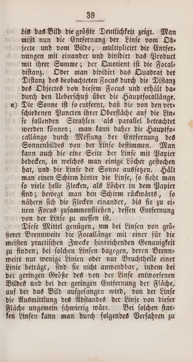 . bis das Bild die größte Deutlichkeit zeigt. Man mißt nun die Entfernung der Linſe vom Ob⸗ jecte und vom Bilde, multiplicirt die Entfer⸗ nungen mit einander und dividirt das Product mit ihrer Summe; der Quotient iſt die Focal⸗ diſtanz. Oder man dividirt das Quadrat der Diſtanz des beobachteten Focus durch die Diſtanz des Objectes von dieſem Focus und erhält das durch den Ueberſchuß über die Hauptfocallänge. 0 Die Sonne iſt ſo entfernt, daß die von den ver⸗ ſchiedenen Puncten ihrer Oberfläche auf die Lin⸗ ſe fallenden Strahlen als parallel betrachtet werden können; man kann daher die Hauptfo⸗ callänge durch Meſſung der Entfernung des Sonnenbildes von der Linſe beſtimmen. Man kann auch die eine Seite der Linſe mit Papier bedecken, in welches man einige Löcher geſtochen hat, und die Linſe der Sonne ausſetzen. Hält man einen Schirm hinter die Linſe, ſo ſieht man ſo viele helle Flecken, als Löcher in dem Papier ſind; bewegt man den Schirm rückwärts, ſo nähern ſich die Flecken einander, bis fie gw ets nem Focus zuſammenfließen, deſſen Entfernung von der Linſe zu meſſen iſt. Dieſe Mittel genügen, um bei Linſen von grös ßerer Brennweite die Focallänge mit einer für die meiſten practiſchen Zwecke hinreichenden Genauigkeit zu finden; bei ſolchen Linſen dagegen, deren Brenn⸗ weite nur wenige Linien oder nur Bruchtheile einer Linie beträgt, ſind ſie nicht anwendbar, indem bei der geringen Größe des von der Linſe entworfenen Bildes und bei der geringen Entfernung der Flaͤche, auf der das Bild aufgefangen wird, von der Linſe die Ausmittlung des Abſtandes der Linſe von dieſer Fläche ungemein ſchwierig waͤre. Bei ſolchen ſtar⸗ ken Linſen kann man durch folgendes Verfahren zu