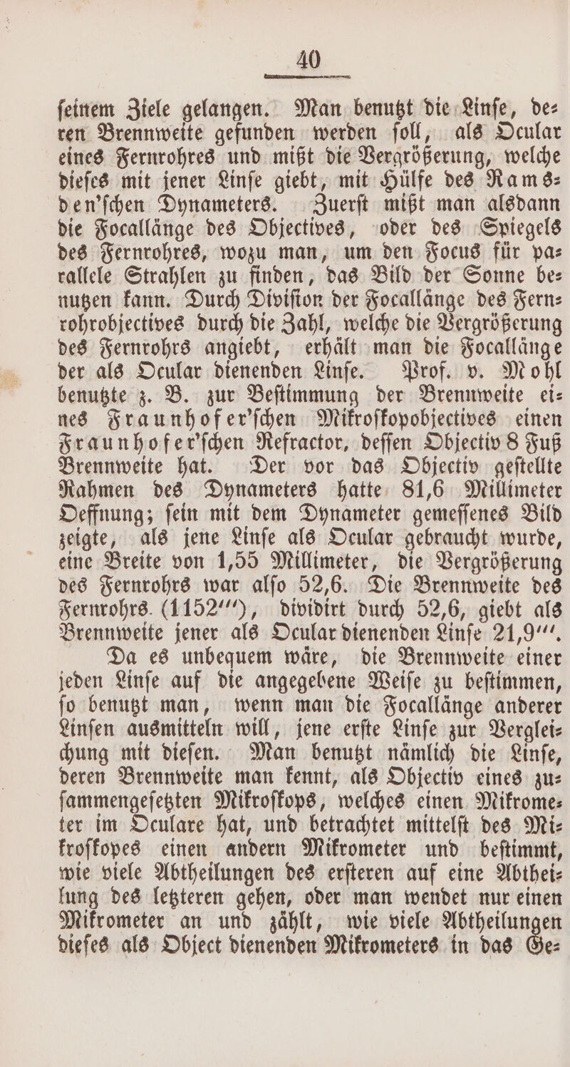 feinem Ziele gelangen. Man benutzt die Linſe, de⸗ ren Brennweite gefunden werden ſoll, als Ocular eines Fernrohres und mißt die Vergrößerung, welche dieſes mit jener Linſe giebt, mit Hülfe des Rams⸗ den'ſchen Dynameters. Zuerſt mißt man alsdann die Focallänge des Objectives, oder des Spiegels des Fernrohres, wozu man, um den Focus für pa⸗ rallele Strahlen zu finden, das Bild der Sonne be: nutzen kann. Durch Diviſion der Focallänge des Fern: rohrobjectives durch die Zahl, welche die Vergrößerung des Fernrohrs angiebt, erhält man die Focallänge der als Ocular dienenden Linſe. Prof. v. Mohl benutzte z. B. zur Beſtimmung der Brennweite ei— nes Fraunhofer'ſchen Mikroſkopobjectives einen Fraunhofer'ſchen Refractor, deſſen Objectiv 8 Fuß Brennweite hat. Der vor das Objectiv geſtellte Rahmen des Dynameters hatte 81,6 Millimeter Oeffnung; ſein mit dem Dynameter gemeſſenes Bild zeigte, als jene Linſe als Ocular gebraucht wurde, eine Breite von 1,55 Millimeter, die Vergrößerung des Fernrohrs war alſo 52,6. Die Brennweite des Fernrohrs (1152“), dividirt durch 52,6, giebt als Brennweite jener als Ocular dienenden Linſe 21,9“. Da es unbequem wäre, die Brennweite einer jeden Linſe auf die angegebene Weiſe zu beſtimmen, ſo benutzt man, wenn man die Focallänge anderer Linſen ausmitteln will, jene erſte Linſe zur Verglei⸗ chung mit dieſen. Man benutzt nämlich die Linſe, deren Brennweite man kennt, als Objectiv eines zu: ſammengeſetzten Mikroſkops, welches einen Mikrome⸗ ter im Oculare hat, und betrachtet mittelſt des Mi— froffopes einen andern Mikrometer und beſtimmt, wie viele Abtheilungen des erſteren auf eine Abthei⸗ lung des letzteren gehen, oder man wendet nur einen Mikrometer an und zählt, wie viele Abtheilungen dieſes als Object dienenden Mikrometers in das Ge⸗