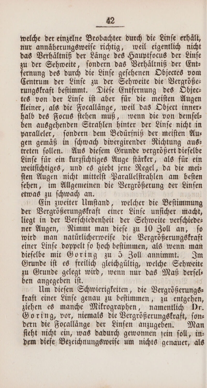 welche der einzelne Beobachter durch die Linſe erhaͤlt, nur annäherungsweiſe richtig, weil eigentlich nicht das Verhältniß der Länge des Hauptfocus der Linſe zu der Sehweite, ſondern das Verhältniß der Ent⸗ fernung des durch die Linſe geſehenen Objectes vom Centrum der Linſe zu der Sehweite die Vergröße— rungskraft beſtimmt. Dieſe Entfernung des Objec⸗ tes von der Linſe iſt aber für die meiſten Augen kleiner, als die Focallänge, weil das Object inners halb des Focus ſtehen muß, wenn die von demſel⸗ ben ausgehenden Strahlen hinter der Linſe nicht in paralleler, ſondern dem Bedürfniß der meiſten Au⸗ gen gemäß in ſchwach divergirender Richtung aude treten ſollen. Aus dieſem Grunde vergrößert dieſelbe Linſe für ein kurzſichtiges Auge ſtärker, als für ein weitſichtiges, und es giebt jene Regel, da die mei: ſten Augen nicht mittelſt Parallelſtrahlen am beſten ſehen, im Allgemeinen die Vergrößerung der Linſen etwas zu ſchwach an. | Ein zweiter Umſtand, welcher die Beſtimmung der Vergrößerungskraft einer Linſe unſicher macht, liegt in der Verſchiedenheit der Sehweite verſchiede⸗ ner Augen, Nimmt man dieſe zu 10 Zoll an, ſo wird man natürlicherweiſe die Vergrößerungskraft einer Linſe doppelt ſo hoch beſtimmen, als wenn man dieſelbe mit Goring zu 5 Zoll annimmt. Im Grunde iſt es freilich gleichgültig, welche Sehweite zu Grunde gelegt wird, wenn nur das Maß derſel⸗ ben angegeben iſt. | Um dieſen Schwierigkeiten, die Vergrößerungs⸗ kraft einer Linſe genau zu beſtimmen, zu entgehen, ziehen es manche Mikrographen, namentlich Dr. Goring, vor, niemals die Vergrößerungskraft, ſon⸗ dern die Focallänge der Linſen anzugeben. Man ſieht nicht ein, was dadurch gewonnen ſein ſoll, in⸗ dem dieſe Bezeichnungsweiſe um nichts genauer, als