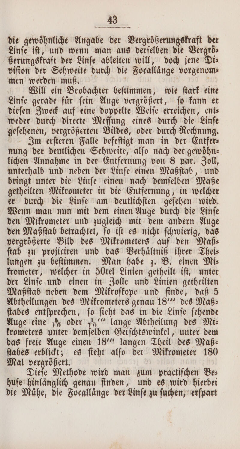 die gewöhnliche Angabe der Vergrößerungskraft der Linſe iſt, und wenn man aus derſelben die Vergrö⸗ ßerungskraft der Linſe ableiten will, doch jene Di⸗ viſion der Sehweite durch die Focallänge vorgenom⸗ men werden muß. | Will ein Beobachter beſtimmen, wie ſtark eine Linſe gerade für ſein Auge vergrößert, ſo kann er dieſen Zweck auf eine doppelte Weiſe erreichen, ent— weder durch directe Meſſung eines durch die Linſe geſehenen, vergrößerten Bildes, oder durch Rechnung. Inm erſteren Falle befeſtigt man in der Entfer⸗ nung der deutlichen Sehweite, alſo nach der gewöhn⸗ lichen Annahme in der Entfernung von 8 par. Zoll, unterhalb und neben der Linſe einen Maßſtab, und bringt unter die Linſe einen nach demſelben Maße getheilten Mikrometer in die Entfernung, in welcher er durch die Linſe am deutlichſten geſehen wird. Wenn man nun mit dem einen Auge durch die Linſe den Mikrometer und zugleich mit dem andern Auge den Maßſtab betrachtet, ſo iſt es nicht ſchwierig, das vergrößerte Bild des Mikrometers auf den Maß⸗ ſtab zu projiciren und das Verhältniß ihrer Thei⸗ lungen zu beſtimmen. Man habe z. B. einen Mi⸗ krometer, welcher in SOtel Linien getheilt iſt, unter der Linſe und einen in Zolle und Linien getheilten Maßſtab neben dem Mikroſkope und finde, daß 5 Abtheilungen des Mikrometers genau 18““ des Maß⸗ ſtabes entſprechen, ſo ſieht das in die Linſe ſehende Auge eine h oder 5“ lange Abtheilung des Mi⸗ krometers unter demſelben Geiſchtswinkel, unter dem das freie Auge einen 18 langen Theil des Maß: ſtabes erblickt; es fieht alſo der Mikrometer 180 Mal vergrößert. Dieſe Methode wird man zum practifchen Bez hufe hinlänglich genau finden, und es wird hierbei die Mühe, die Focallänge der Linſe zu ſuchen, erſpart