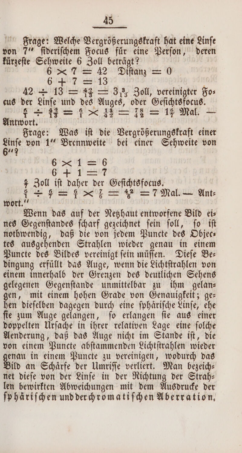 Frage: Welche Vergrößerungskraft hat eine Linſe von 7“ i deriſchem Focus für eine Perſon, deren kürzeſte 1 * 6 Zoll beträgt? 6 * 7 = 42 Diftan = 0 6 m 7:13 42 = 13 13 42 — 38, Zoll, vereinigter Fo⸗ cus der Linſe und des Auges, oder a teretyy. 62 ee = 718 = 18 Mal. Antwort. Frage: Was ift die Vergrößerungskraft einer a von 1“ Brennweite bei einer Sehweite von 61 1 SG 6 ＋ 12 7 Zoll iſt daher der Geſi ichtsfoeus. $I+-$=:x7 = 7 Mal. — Ant: wort.“ Wenn das auf der Netzhaut entworfene Bild eis nes Gegenſtandes ſcharf gezeichnet ſein ſoll, ſo iſt nothwendig, daß die von jedem Puncte des Objec⸗ tes ausgehenden Strahlen wieder genau in einem Puncte des Bildes vereinigt ſein müſſen. Dieſe Be⸗ dingung erfüllt das Auge, wenn die Lichtſtrahlen von einem innerhalb der Grenzen des deutlichen Sehens gelegenen Gegenſtande unmittelbar zu ihm gelan⸗ gen, mit einem hohen Grade von Genauigkeit; ge⸗ hen dieſelben dagegen durch eine ſphäriſche Linſe, ehe ſie zum Auge gelangen, ſo erlangen ſie aus einer doppelten Urſache in ihrer relativen Lage eine ſolche Aenderung, daß das Auge nicht im Stande iſt, die von einem Puncte abſtammenden Lichtſtrahlen wieder * in einem Puncte zu vereinigen, wodurch das ild an Schärfe der Umriſſe verliert. Man bezeich⸗ net dieſe von der Linſe in der Richtung der Strah: len bewirkten Abweichungen mit dem Ausdrucke der ſphäriſchen und derchromatiſchen Aberration,