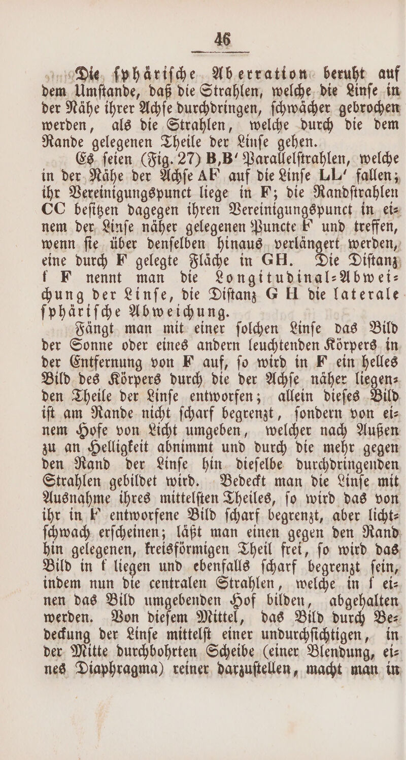 Die ſphaäriſche Aberration: beruft auf dem Umſtande, daß die Strahlen, welche die Linſe in der Nähe ihrer Achſe durchdringen, ſchwächer gebrochen werden, als die Strahlen, welche durch die dem Rande gelegenen Theile der Linſe gehen. Es ſeien (Fig. 27) B, B“ Parallelſtrahlen, welche in der Nähe der Achſe AF auf die Linſe LL’ fallen; ihr Vereinigungspunct liege in F; die Randſtrahlen CC beſitzen dagegen ihren Vereinigungspunct in ei⸗ nem der Linſe näher gelegenen Puncte F und treffen, wenn ſie über denſelben hinaus verlängert werden, eine durch F gelegte Fläche in GH. Die Diſtanz f F nennt man die Longitudinal⸗Abwei⸗ chung der Linſe, die Diſtanz G Ul die laterale ſphäriſche Abweichung. Fängt man mit einer ſolchen Linſe das Bild der Sonne oder eines andern leuchtenden Körpers in der Entfernung von F auf, fo wird in F ein helles Bild des Körpers durch die der Achſe näher liegen⸗ den Theile der Linſe entworfen; allein dieſes Bild iſt am Rande nicht ſcharf begrenzt, ſondern von ei— nem Hofe von Licht umgeben, welcher nach Außen zu an Helligkeit abnimmt und durch die mehr gegen den Rand der Linſe hin dieſelbe durchdringenden Strahlen gebildet wird. Bedeckt man die Linſe mit Ausnahme ihres mittelſten Theiles, ſo wird das von ihr in F entworfene Bild ſcharf begrenzt, aber licht: ſchwach erſcheinen; laͤßt man einen gegen den Rand hin gelegenen, kreisförmigen Theil frei, ſo wird das Bild in k liegen und ebenfalls ſcharf begrenzt ſein, indem nun die centralen Strahlen, welche in f ete nen das Bild umgebenden Hof bilden, abgehalten werden. Von dieſem Mittel, das Bild durch Bez deckung der Linſe mittelſt einer undurchſichtigen, in der Mitte durchbohrten Scheibe (einer Blendung, ei⸗ nes Diaphragma) reiner darzuſtellen, macht man in