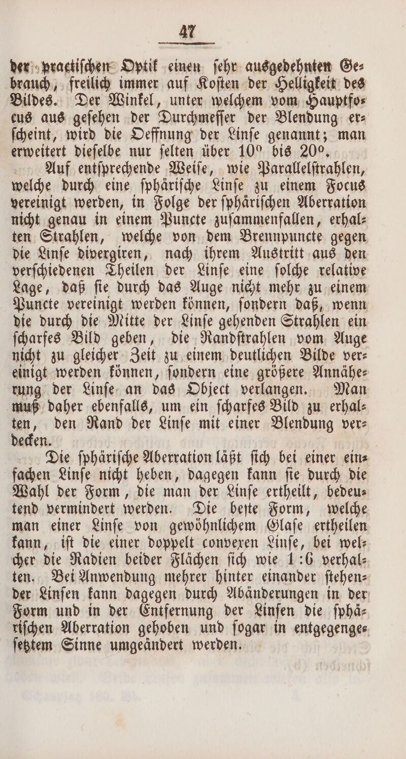 der praetifchen Optik einen ſehr ausgedehnten Ge: brauch, freilich immer auf Koſten der Helligkeit des Bildes. Der Winkel, unter welchem vom Hauptfo⸗ eus aus geſehen der Durchmeſſer der Blendung er⸗ ſcheint, wird die Oeffnung der Linſe genannt; man erweitert dieſelbe nur ſelten über 10° O bis 200. Auf entſprechende Weiſe, wie Parallelſtrahlen, welche durch eine ſphäriſche Linſe zu einem Focus vereinigt werden, in Folge der ſphäriſchen Aberration nicht genau in einem Puncte zuſammenfallen, erhal⸗ ten Strahlen, welche von dem Brennpuncte gegen die Linſe divergiren, nach ihrem Austritt aus den verſchiedenen Theilen der Linſe eine ſolche relative Lage, daß ſie durch das Auge nicht mehr zu einem Puncte vereinigt werden können, ſondern daß, wenn die durch die Mitte der Linſe gehenden Strahlen ein ſcharfes Bild geben, die Randſtrahlen vom Auge nicht zu gleicher Zeit zu einem deutlichen Bilde ver⸗ einigt werden können, ſondern eine größere Annähe⸗ rung der Linſe an das Object verlangen. Man muß daher ebenfalls, um ein ſcharfes Bild zu erhal⸗ ten, den Rand der Linſe mit einer Blendung ver⸗ decken. Die ſphäriſche Aberration läßt ſich bei einer ein⸗ fachen Linſe nicht heben, dagegen kann ſie durch die Wahl der Form, die man der Linſe ertheilt, bedeus tend vermindert werden. Die beſte Form, welche man einer Linſe von gewöhnlichem Glaſe ertheilen kann, iſt die einer doppelt convexen Linſe, bei wel⸗ cher die Radien beider Flächen ſich wie 1:6 verhal⸗ ten. Bei Anwendung mehrer hinter einander ftehenz der Linſen kann dagegen durch Abänderungen in der Form und in der Entfernung der Linſen die ſphä⸗ riſchen Aberration gehoben und ſogar in entgegenge⸗ ſetztem Sinne umgeändert werden.