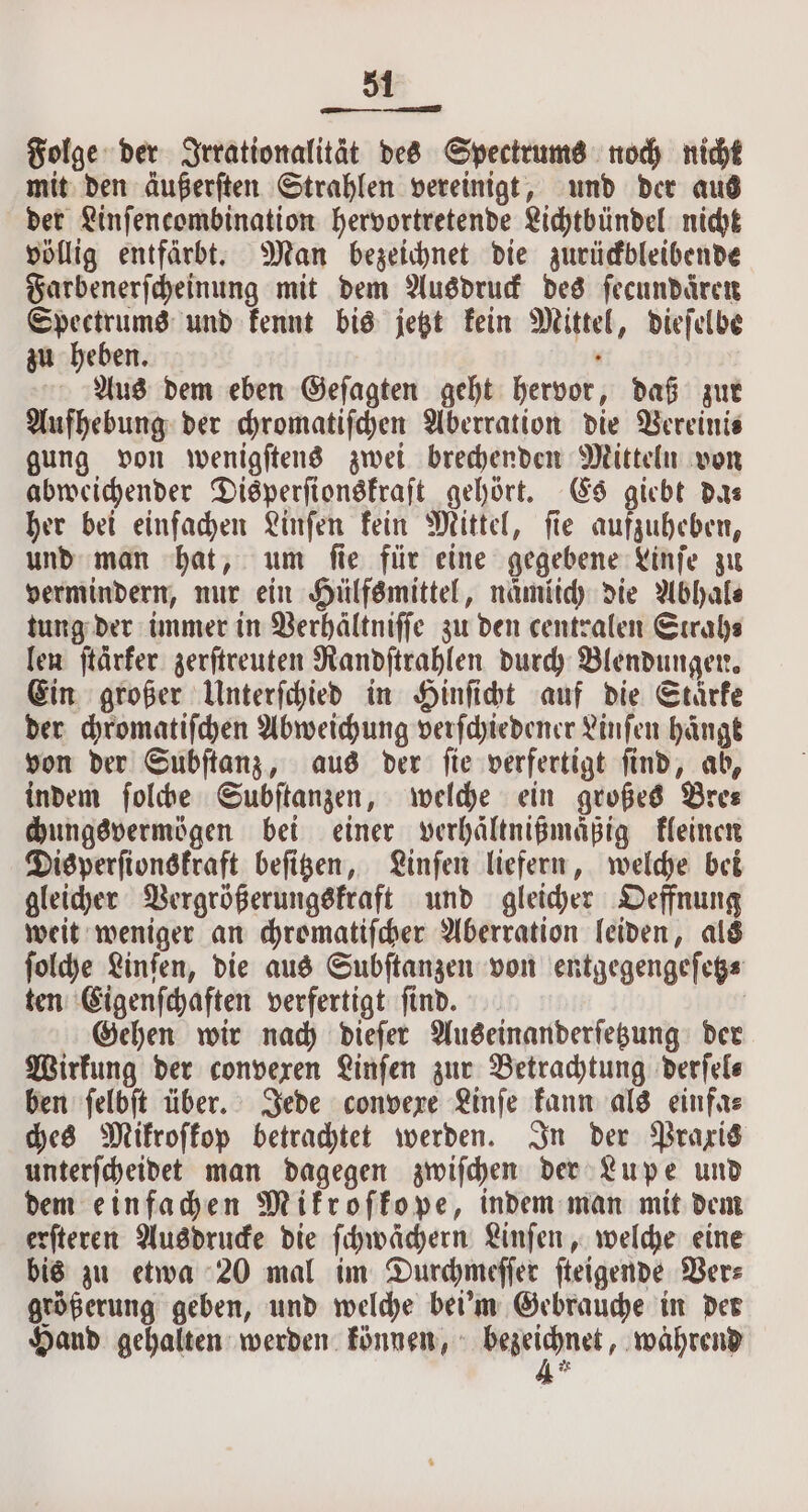 Folge der Irrationalität des Spectrums noch nicht mit den äußerſten Strahlen vereinigt, und der aus der Linſencombination hervortretende Lichtbündel nicht völlig entfärbt. Man bezeichnet die zurückbleibende Farbenerſcheinung mit dem Ausdruck des ſecundaͤren Spectrums und kennt bis jetzt kein Mittel, dieſelbe zu heben. . Aus dem eben Gefagten geht hervor, daß zur Aufhebung der chromatiſchen Aberration die Vereini⸗ gung von wenigſtens zwei brechenden Mitteln von abweichender Disperſionskraſt gehört. Es giebt das her bei einfachen Linſen kein Mittel, fie aufzuheben, und man hat, um ſie für eine gegebene Linſe zu vermindern, nur ein Hülfsmittel, namlich die Abhal⸗ tung der immer in Verhältniſſe zu den centralen Strah⸗ len ſtarker zerſtreuten Randſtrahlen durch Blendungen. Ein großer Unterſchied in Hinſicht auf die Stärke der chromatiſchen Abweichung verſchiedener Linſen hänge von der Subſtanz, aus der ſie verfertigt ſind, ab, indem ſolche Subſtanzen, welche ein großes Dres chungsvermögen bei einer verhaͤltnißmaßig kleinen Disperſionskraft beſitzen, Linſen liefern, welche bei gleicher Vergrößerungskraft und gleicher Oeffnung weit weniger an chromatiſcher Aberration leiden, als ſolche Linſen, die aus Subſtanzen von entgegengeſetz⸗ ten Eigenſchaften verfertigt ſind. | Gehen wir nach dieſer Auseinanderſetzung der Wirkung der convexen Linſen zur Betrachtung derſel⸗ ben ſelbſt über. Jede convexe Linſe kann als einfa⸗ ches Mikroſkop betrachtet werden. In der Praxis unterſcheidet man dagegen zwiſchen der Lupe und dem einfachen Mikroſkope, indem man mit dem erſteren Ausdrucke die ſchwächern Linſen, welche eine bis zu etwa 20 mal im Durchmeſſer ſteigende Ver⸗ größerung geben, und welche bei'm Gebrauche in der Hand gehalten werden können, * „wahrend