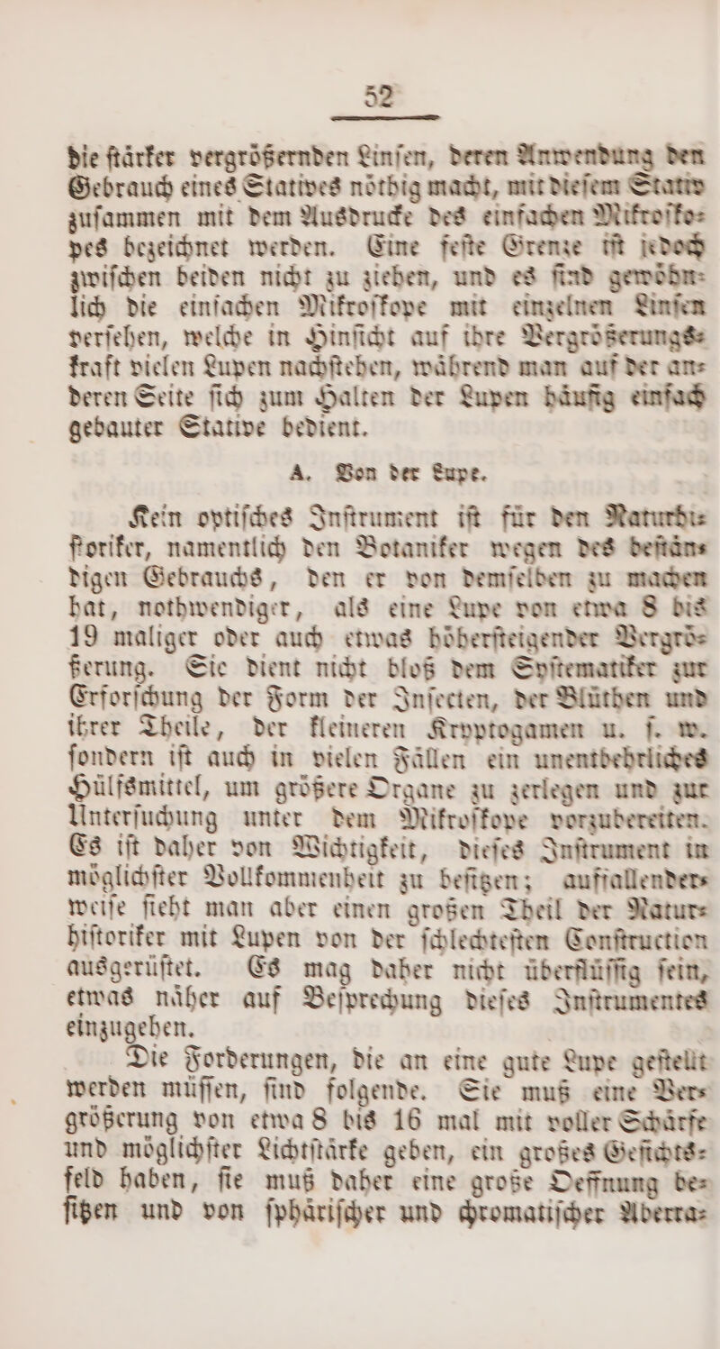 die ſtärker vergrößernden Linien, deren Anwendung den Gebrauch eines Statives nöthig macht, mit dieſem Stativ zuſammen mit dem Ausdrucke des einfachen Miktoſko⸗ pes bezeichnet werden. Eine feſte Grenze iſt jedoch zwiſchen beiden nicht zu ziehen, und es find gewödn⸗ lich die einfachen Mikroſkope mit einzelnen Linſen verſehen, welche in Hinſicht auf idre Vergrößerungss kraft vielen Lupen nachſtehen, während man auf der ans deren Seite ſich zum Halten der Lupen bäufig einfach gebauter Stative bedient. A. Von der Lupe. Kein optiſches Inſtrument iſt für den Naturdi⸗ forifer, namentlich den Botaniker wegen des deſtän⸗ digen Gebrauchs, den er don demſelden zu machen bat, nothwendiger, als eine Lupe von etwa 8 dis 19 maliger oder auch etwas böberfteigender Vergroͤ⸗ ßerung. Sie dient nicht bloß dem Syſtematiker zur Erforſchung der Form der Inſecten, der Blüthen und ihrer Theile, der kleineren Kryptogamen u. ſ. w. ſondern iſt auch in vielen Fällen ein unentbehrliches Hülfsmittel, um größere Organe zu zerlegen und zur Unterſuchung unter dem Mikroſkope vorzubereiten. Es iſt daher don Wichtigkeit, dieſes Inſtrument in möglichſter Vollkommenheit zu befigen; aufjfallender⸗ weiſe ſieht man aber einen großen Theil der Natur⸗ hiſtoriker mit Lupen von der ſchlechteſten Conftruction ausgerüſtet. Es mag daber nicht überflüſſig fein, etwas naͤher auf Beſprechung dieſes Inſtrumentes einzugehen. Die Forderungen, die an eine gute Lupe geſtellt werden müſſen, find folgende. Sie muß eine Vers größerung von etwa 8 bis 16 mal mit voller Schärfe und möglichſter Lichtſtärke geben, ein großes Geſichts⸗ feld haben, fie muß daher eine große Oeffnung bes figen und von ſphaͤriſcher und chromatiſcher Aberta⸗