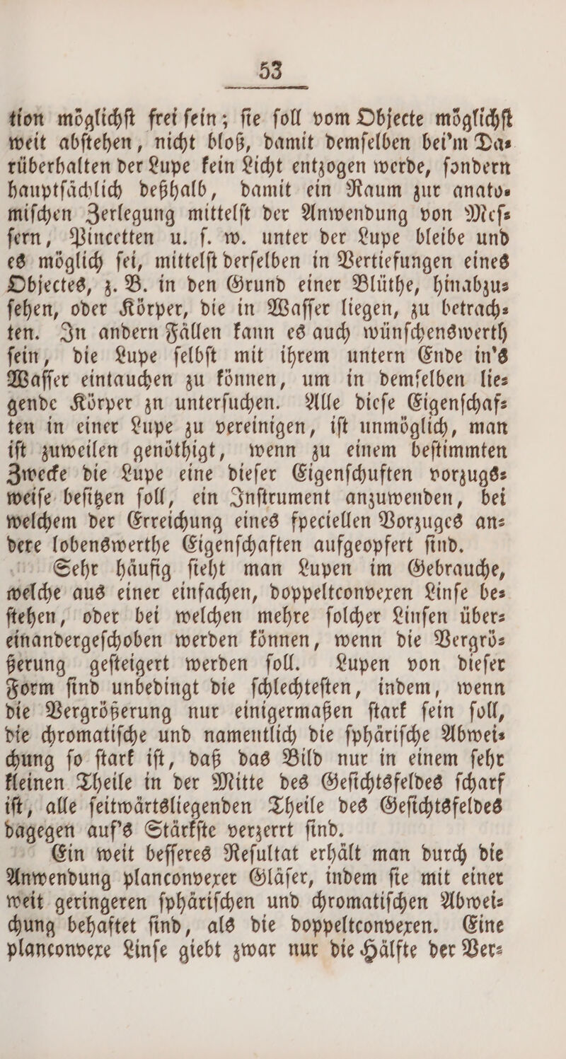 tion möglichſt frei fein; fie foll vom Objecte möglichft weit abſtehen, nicht bloß, damit demſelben bei'm Das rüberhalten der Lupe kein Licht entzogen werde, ſondern hauptſächlich deßhalb, damit ein Raum zur anato— miſchen Zerlegung mittelſt der Anwendung von Meſ— ſern, Pincetten u. ſ. w. unter der Lupe bleibe und es möglich ſei, mittelſt derſelben in Vertiefungen eines Objectes, z. B. in den Grund einer Blüthe, hinabzu— ſehen, oder Körper, die in Waſſer liegen, zu betrach— ten. In andern Fällen kann es auch wünſchenswerth ſein, die Lupe ſelbſt mit ihrem untern Ende in's Waſſer eintauchen zu können, um in demſelben lie— gende Körper zu unterſuchen. Alle dieſe Eigenſchaf— ten in einer Lupe zu vereinigen, iſt unmöglich, man iſt zuweilen genöthigt, wenn zu einem beſtimmten Zwecke die Lupe eine dieſer Eigenſchuften vorzugs⸗ weiſe beſitzen ſoll, ein Inſtrument anzuwenden, bei welchem der Erreichung eines fpeciellen Vorzuges an: dere lobenswerthe Eigenſchaften aufgeopfert ſind. Sehr häufig ſieht man Lupen im Gebrauche, welche aus einer einfachen, doppeltconvexen Linſe bes ſtehen, oder bei welchen mehre ſolcher Linſen über— einandergeſchoben werden können, wenn die Vergrö— ßerung geſteigert werden ſoll. Lupen von dieſer Form ſind unbedingt die ſchlechteſten, indem, wenn die Vergrößerung nur einigermaßen ſtark ſein ſoll, die chromatiſche und namentlich die ſphäriſche Abwei— chung ſo ſtark iſt, daß das Bild nur in einem ſehr kleinen Theile in der Mitte des Geſichtsfeldes ſcharf iſt, alle ſeitwärtsliegenden Theile des Geſichtsfeldes dagegen auf's Stärkſte verzerrt ſind. Ein weit beſſeres Reſultat erhält man durch die Anwendung planconvexer Gläſer, indem ſie mit einer weit geringeren ſphäriſchen und chromatiſchen Abwei⸗ chung behaftet find, als die doppeltconveren. Eine planconvexe Linſe giebt zwar nur die Hälfte der Ver⸗